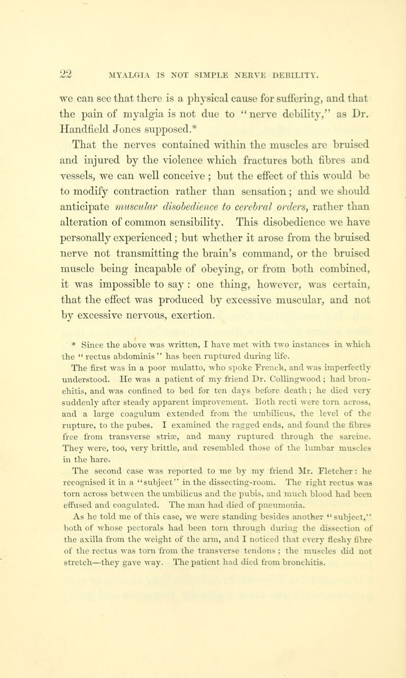 we can see that there is a physical cause for suffering, and that the pain of myalgia is not due to  nerve debility, as Dr. Handfield Jones supposed.* That the nerves contained within the muscles are bruised and injured by the violence which fractures both fibres and vessels, we can well conceive ; but the effect of this would be to modify contraction rather than sensation; and we should anticipate muscular disobedience to cerebral orders, rather than alteration of common sensibility. This disobedience we have personally experienced; but whether it arose from the bniised nerve not transmitting the brain's command, or the bruised muscle being incapable of obeying, or from both combined, it was impossible to say : one thing, however, was certain, that the effect was produced by excessive muscular, and not by excessive nervous, exertion. * Since the above was WTitten, I have met with two instances in which the  rectus abdominis  has been ruptured during life. The first was in a poor mulatto, who spoke French, and was imperfectly understood. He was a patient of my friend Dr. Collingwood ; had brou- chitis, and was confined to bed for ten days before death; he died very suddenly after steady apparent improvement. Both recti were torn across, and a large coagulum extended from the iimbilicxis, the level of the rupture, to the pubes. I examined the ragged ends, and found the fibres free from transverse stria?, and many ruptiu-ed tlirough the sarcine. They were, too, very brittle, and resembled those of the lumbar miiscles in the hare. The second case Avas reported to me by my friend !Mr. Fletcher: he recognised it in a subject in the dissecting-room. The right rectus was torn across between the umbilicus and the pubis, and much blood had been effused and coagvilated. The man had died of pneumonia. As he told me of this case, we Avere standing besides another subject, both of whose pectorals had been torn through during the dissection of the axilla fr-om the weight of the arm, and I noticed that every ficshy fibre of the rectus was torn fr-om the transverse tendons ; the muscles did not stretch—they gave way. The patient had died from bronchitis.