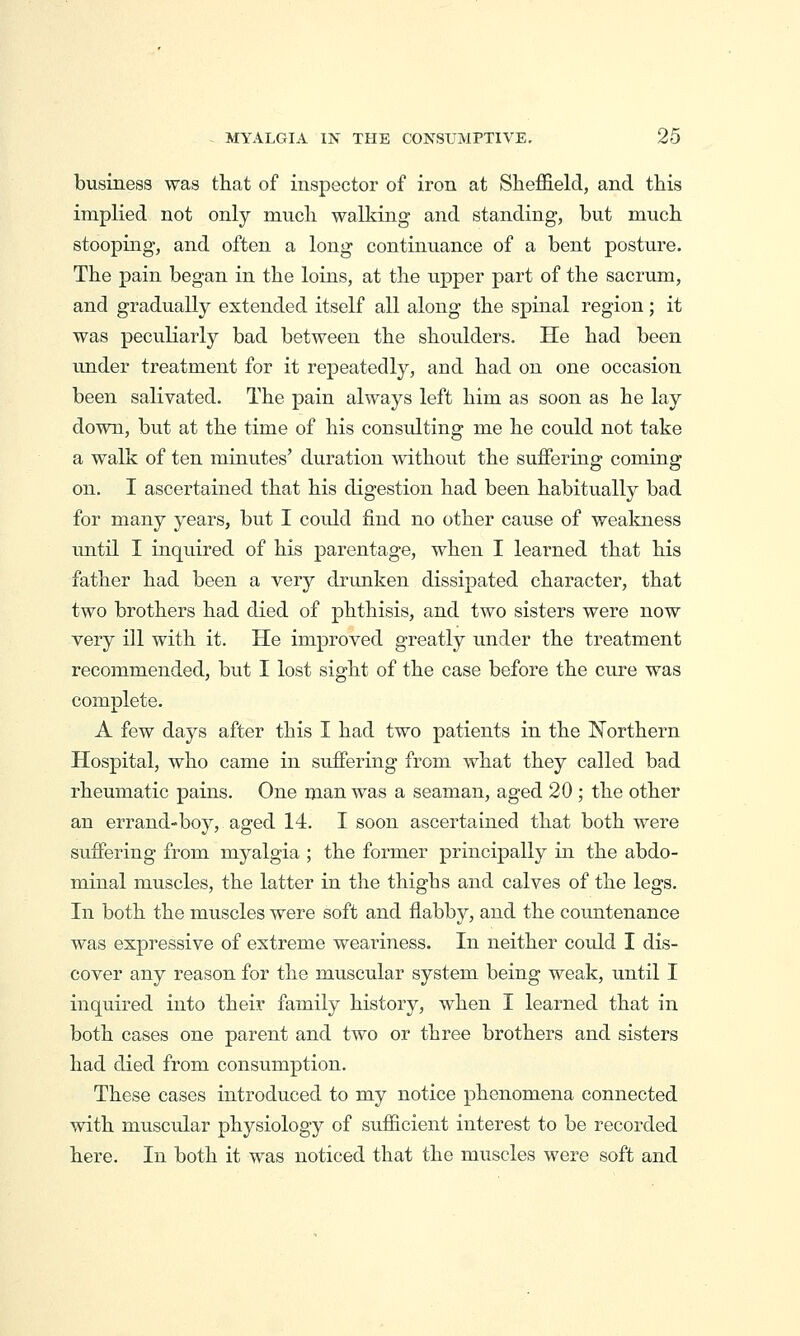 business was that of inspector of iron at Sheffield, and this implied not only much walking and standing, but much stooping, and often a long continuance of a bent posture. The pain began in the loins, at the upper part of the sacrum, and gradually extended itself all along the spinal region; it was peculiarly bad between the shoulders. He had been under treatment for it repeatedly, and had on one occasion been salivated. The pain always left him as soon as he lay down, but at the time of his consulting me he could not take a walk of ten minutes' duration without the suffering coming on. I ascertained that his digestion had been habitually bad for many years, but I could find no other cause of weakness until I inquired of his parentage, when I learned that his father had been a very drunken dissipated character, that two brothers had died of phthisis, and two sisters were now very ill with it. He improved greatly under the treatment recommended, but I lost sight of the case before the cure was complete. A few days after this I had two patients in the Northern Hospital, who came in suffering from what they called bad rheumatic pains. One man was a seaman, aged 20 ; the other an errand-boy, aged 14. I soon ascertained that both were suffering from myalgia ; the former principally in the abdo- minal muscles, the latter in the thighs and calves of the legs. In both the muscles were soft and flabby, and the countenance was expressive of extreme weariness. In neither could I dis- cover any reason for the muscular system being weak, until I inquired into their family history, when I learned that in both cases one parent and two or three brothers and sisters had died from consumption. These cases introduced to my notice phenomena connected with muscular physiology of sufficient interest to be recorded here. In both it was noticed that the muscles were soft and