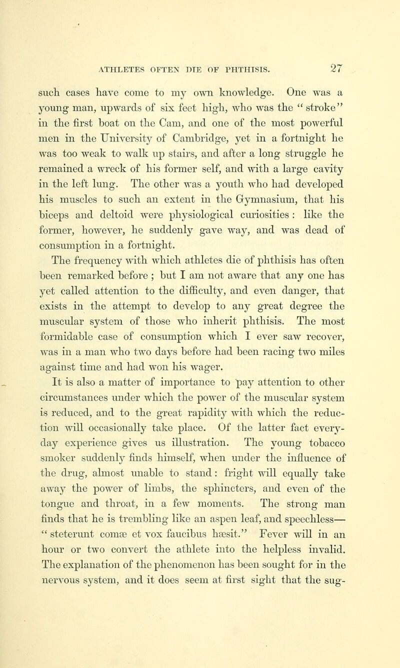 such, cases have come to my own knowledge. One was a yomig man, upwards of six feet high, who was the  stroke in the first boat on the Cam, and one of the most powerful men in the University of Cambridge, yet in a fortnight he was too weak to walk up stairs, and after a long struggle he remained a wreck of his former self, and with a large cavity in the left lung. The other was a youth who had developed his muscles to suck an extent in the Gymnasium, that his biceps and deltoid were physiological curiosities : like the former, however, he suddenly gave way, and was dead of consumption in a fortnight. The frequency with which athletes die of phthisis has often been remarked before ; but I am not aware that any one has yet called attention to the difficulty, and even danger, that exists in the attempt to develop to any great degree the muscular system of those who inherit phthisis. The most formidable case of consumption which I ever saw recover, was in a man who two days before had been racing two miles against time and had won his wager. It is also a matter of importance to pay attention to other circumstances under which the power of the muscular system is reduced, and to the great rapidity with which the reduc- tion will occasionally take place. Of the latter fact every- day experience gives us illustration. The yoiuig tobacco smoker suddenly finds himseK, when under the influence of the drug, almost unable to stand: fright will equally take away the power of limbs, the sphincters, and even of the tongue and throat, in a few moments. The strong man finds that he is trembling like an aspen leaf, and speechless—  steterunt comse et vox faucibus haesit. Fever will in an hour or two convert th.e athlete into the helpless invalid. The explanation of the phenomenon has been sought for in the nervous system, and it does seem at first sight that the sug-