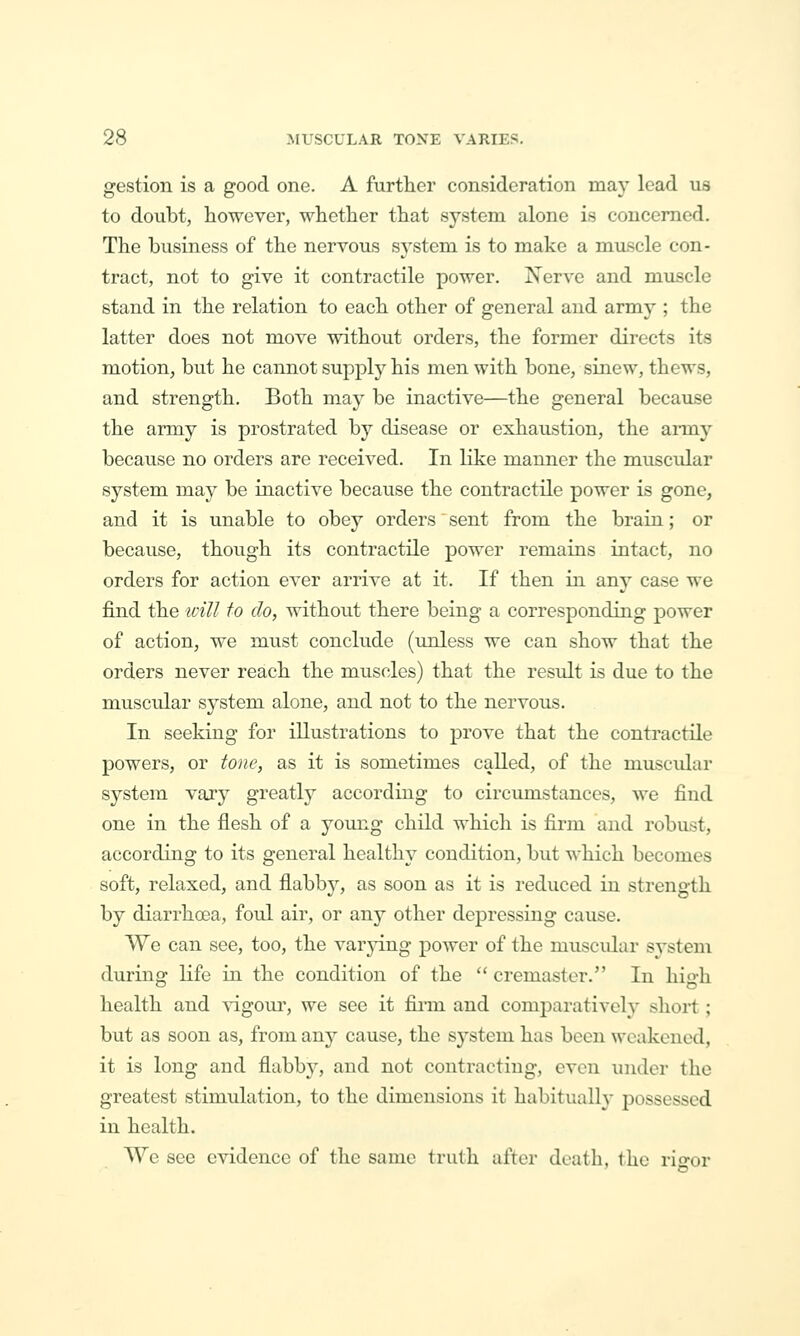 gestion is a good one. A further consideration may lead us to doubt, however, whether that system alone is concerned. The business of the nervous system is to make a miLScle con- tract, not to give it contractile power. Nerve and muscle stand in the relation to each other of general and army ; the latter does not move without orders, the former directs its motion, but he cannot supply his men with bone, sinew, thews, and strength. Both may be inactive—the general because the army is prostrated by disease or exhaustion, the aimy because no orders are received. In like manner the muscular system may be inactive because the contractile power is gone, and it is unable to obey orders sent from the braiu; or because, though its contractile power remains intact, no orders for action ever arrive at it. If then in. any case we find the icill to do, without there being a corresponding power of action, we must conclude (unless we can show that the orders never reach the muscles) that the result is due to the muscTilar system alone, and not to the nervous. In seeking for illustrations to prove that the contractile powers, or tone, as it is sometimes called, of the muscular system vary greatly according to circumstances, we find one in the flesh of a young child which is firm and robust, according to its general healthy condition, but M'hich becomes soft, relaxed, and flabby, as soon as it is reduced in strength by diarrhoea, foul air, or any other depressing cause. We can see, too, the varjdng power of the muscidar sj'stem during: life in the condition of the  cremaster. In his^h health and vigour, we see it fiiin and comj)aratively short; but as soon as, from any cause, the system has been weakened, it is long and flabb}^, and not contracting, even under the greatest stimulation, to the dimensions it habitually possessed in health. AVc see evidence of the same truth after death, the rio-or