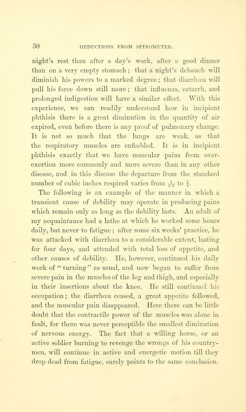 night's rest than after a day's work, after a good dinner than on a very empty stomach; that a night's debauch will diminish his powers to a marked degree; that diarrhoea will pull his force down still more; that influenza, catarrh, and prolonged indigestion will have a similar effect. TVith this experience, we can readily understand how in incipient phthisis there is a great diminution in the quantity of air expired, even before there is any proof of pulmonary change. It is not so much that the lungs are weak, as that the respiratory muscles are enfeebled. It is in incipient phthisis exactly that we have muscular pains from over- exertion more commonly and more severe than in any other disease, and in this disease the departure from the standard number of cubic inches respired varies from ^ to ^. The following is an example of the manner in which a transient cause of debilitj^ i^^y operate in producing pains which remain only as long as the debility lasts. An adult of my acquaintance had a lathe at which he worked some hours daily, but never to fatigue ; after some six weeks' practice, he was attacked with diarrhoea to a considerable extent, lasting for four days, and attended with total loss of appetite, and other causes of debility. He, however, continued his daily work of turning as usual, and now began to suffer from severe pain in the muscles of the leg and thigh, and especially in their insertions about the knee. He still continued his occupation; the diarrhoea ceased, a great appetite followed, and the muscidar pain disappeared. Here there can be little doubt that the contractile power of the muscles was alone in fault, for there was never perceptible the smallest diminution of nervous energy. The fact that a willing horse, or an active soldier burning to revenge the wTongs of his country- men, will continue in active and energetic motion till they drop dead from fatigue, surely points to the same conclusion.