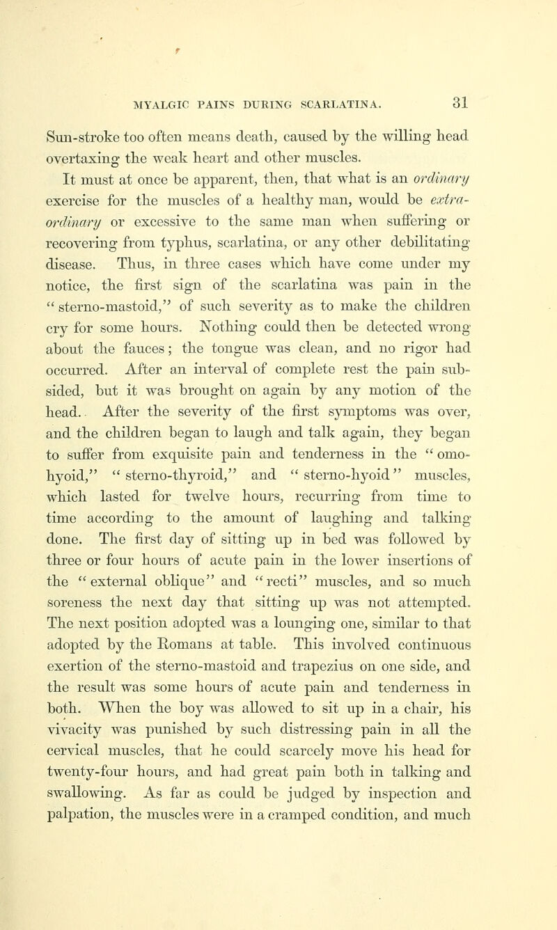 Sun-stroke too often means death, caused by the willing head overtaxing the weak heart and other muscles. It must at once be apparent, then, that what is an ordinary exercise for the muscles of a healthy man, would be extra- ordinary or excessive to the same man when suffering or recovering from typhus, scarlatina, or any other debilitating disease. Thus, in three cases which have come under my notice, the first sign of the scarlatina was pain in the  sterno-mastoid,'^ of such severity as to make the children cry for some hours. Nothing could then be detected wrong- about the fauces; the tongue was clean, and no rigor had occurred. After an interval of complete rest the pain sub- sided, but it was brought on again by any motion of the head.. After the severity of the first symptoms was over, and the children began to laugh and talk again, they began to suffer from exquisite pain and tenderness in the  omo- hyoid,  sterno-thyroid, and  sterno-hyoid muscles, which lasted for twelve hours, recurring from time to time according to the amount of laughing and talking- done. The first day of sitting up in bed was followed by three or four hours of acute pain in the lower insertions of the external oblique and recti muscles, and so much soreness the next day that sitting up was not attempted. The next position adopted was a lounging one, similar to that adopted by the Romans at table. This involved continuous exertion of the sterno-mastoid and trapezius on one side, and the result was some hours of acute pain and tenderness in both. When the boy was allowed to sit up in a chair, his vivacity was punished by such distressing pain in all the cervical muscles, that he could scarcely move his head for twenty-four hours, and had great pain both in talking and swallowing. As far as could be judged by inspection and palpation, the muscles were in a cramped condition, and much