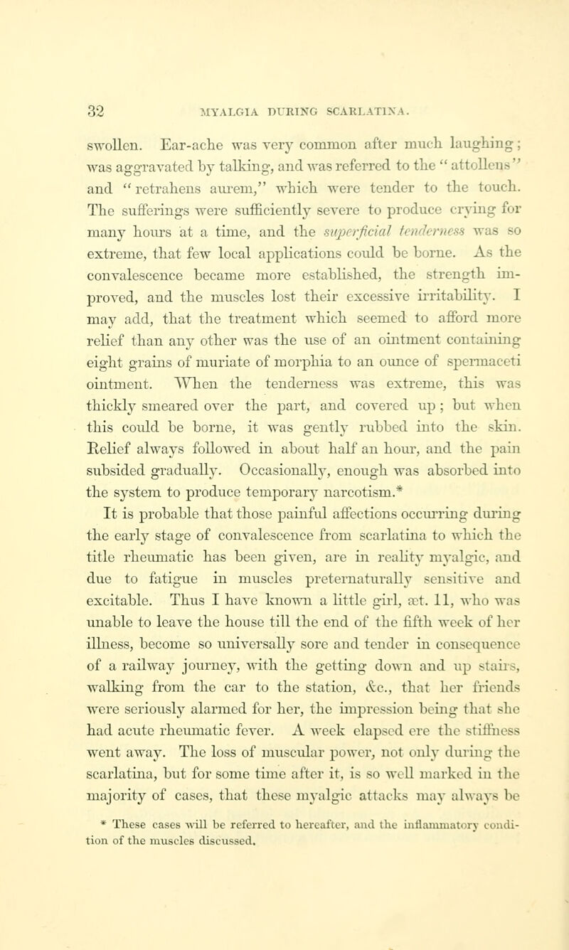 swollen. Ear-ache was very common after mncli laughing; was aggTavated by talking, and was referred to the  attolleus and  retraheus aurem, which were tender to the touch. The sufferings were sufficiently severe to produce crying for many hoiirs at a time, and the mperfidal tenderness was so extreme, that few local applications could be borne. As the convalescence became more established, the strength im- proved, and the muscles lost their excessive irritability. I may add, that the treatment which seemed to aflPord more relief than any other was the vise of an ointment containing eight grains of muriate of morphia to an ounce of spermaceti ointment. AYhen the tenderness was extreme, this was thickly smeared over the part, and covered up ; but when this could be borne, it was gently rubbed into the skin. Relief always followed in about half an hour, and the pain subsided gradually. Occasionally, enough was absorbed into the system to produce temporary narcotism.* It is probable that those painful affections occurring during the early stage of convalescence from scarlatina to which the title rheumatic has been given, are in reahty myalgic, and due to fatigue in muscles preternaturally sensitive and excitable. Thus I have known a little girl, a?t. 11, \\'ho was unable to leave the house till the end of the fifth week of her illness, become so universaUj^ sore and tender in consequence of a railway journey, Avith the getting down and up staiis, walking from the car to the station, &.C., that her friends were seriously alarmed for her, the impression being that she had acute rheumatic fever. A week elapsed ere the stiffness went away. The loss of muscular power, not only dui'ing the scarlatina, but for some time after it, is so well marked in the majority of cases, that these myalgic attacks may always be * These cases ■will be referred to hereafter, and the mflaiiiiuatorY condi- tion of the muscles discussed.