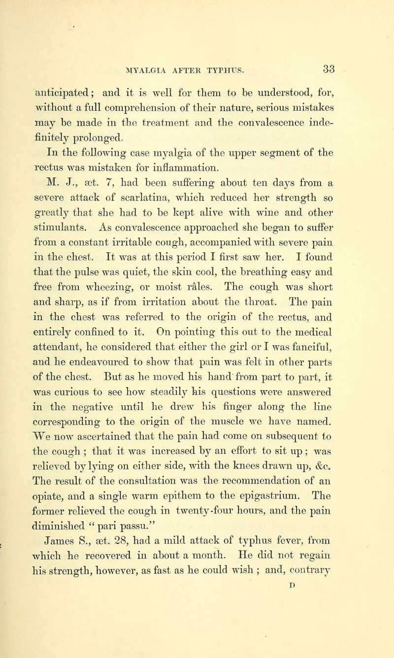 anticipated; and it is well for tlieni to be understood, for, without a full comprehension of their nature, serious mistakes may be made in the treatment and the convalescence inde- finitely prolonged. In the following case myalgia of the upper segment of the rectus was mistaken for inflammation. M. J., set. 7, had been siiifering about ten days from a severe attack of scarlatina, which reduced her strength so greatly that she had to be kept alive with wine and other stimulants. As convalescence approached she began to suffer from a constant irritable cough, accompanied with severe pain in the chest. It was at this period I first saw her. I found that the pulse was quiet, the skin cool, the breathing easy and free from wheezing, or moist rales. The cough was short and sharp, as if from irritation about the throat. The pain in the chest was referred to the origin of the rectus, and entirely confined to it. On pointing this out to the medical attendant, he considered that either the girl or I was fanciful, and he endeavoured to show that pain was felt in other parts of the chest. But as he moved his hand' from part to part, it was curious to see how steadily his questions were answered in the negative until he drew his finger along the line corresponding to the origin of the muscle we have named. We now ascertained that the pain had come on subsequent to the cough ; that it was increased by an effort to sit up; was relieved by lying on either side, with the knees drawn up, &c. The result of the consultation was the recommendation of an opiate, and a single warm epithem to the epigastrium. The former relieved the cough in twenty-four hours, and the pain diminished  pari passu. James S., set. 28, had a mild attack of typhus fever, from which he recovered in about a month. He did not regain his strength, however, as fast as he could wish ; and, contrary D