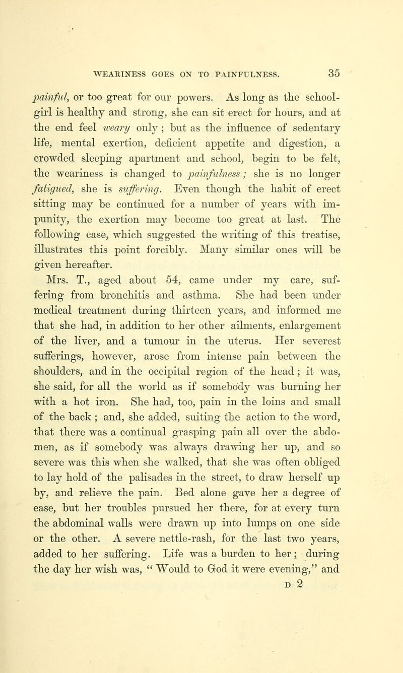 painful, or too great for our powers. As long as the school- girl is healthy and strong, she can sit erect for hours, and at the end feel weary only ; but as the influence of sedentary life, mental exertion, deficient appetite and digestion, a crowded sleeping apartment and school, begin to be felt, the weariness is changed to painfulne^^; she is no longer fatigued, she is suffering. Even though the habit of erect sitting may be continued for a number of years with im- punity, the exertion may become too great at last. The following case, which suggested the writing of this treatise, illustrates this point forcibly. Many similar ones will be given hereafter. Mrs. T., aged about 54, came under my care, suf- fering from bronchitis and asthma. She had been tmder medical treatment during thirteen years, and informed me that she had, in addition to her other ailments, enlargement of the liver, and a tumour in the uterus. Her severest sufferings, however, arose from intense pain between the shoulders, and in the occipital region of the head; it was, she said, for all the world as if somebody was burning her with a hot iron. She had, too, pain in the loins and small of the back ; and, she added, suiting the action to the word, that there was a continual grasping pain all over the abdo- men, as if somebody was always drawing her up, and so severe was this when she walked, that she was often obliged to lay hold of the paKsades in the street, to draw herself up by, and relieve the pain. Bed alone gave her a degree of ease, but her troubles pursued her there, for at every turn the abdominal walls were drawn up into limips on one side or the other. A severe nettle-rash, for the last two years, added to her suffering. Life was a burden to her; during the day her wish was,  Would to Grod it were evening, and D 2