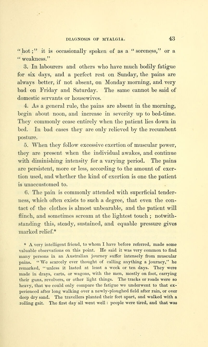 hot;'^ it is occasionally spoken of as a soreness, or a  weakness. 3. In labourers and others who have much bodily fatigue for six days, and a perfect rest on Sunday, the pains are always better, if not absent, on Monday morning, and very bad on Friday and Saturday. The same cannot be said of domestic servants or housewives. 4. As a general rule, the pains are absent in the morning, begin about noon, and increase in severity up to bed-time. They commonly cease entirely when the patient Kes down in bed. In bad cases they are only relieved by the recumbent posture. 5. When they follow excessive exertion of muscular power, they are present when the individual awakes, and continue with diminishing intensity for a varying period. The pains are persistent, more or less, according to the amount of exer- tion used, and whether the kind of exertion is one the patient is unaccustomed to. 6. The pain is commonly attended with superficial tender- ness, which often exists to such a degree, that even the con- tact of the clothes is almost unbearable, and the patient will flinch, and sometimes scream at the lightest touch ; notwith- standing this, steady, sustained, and equable pressure gives marked relief.* * A very intelligent friend, to whom I have before referred, made some valuable observations on this point. He said it was very common to iind many persons ui an Australian journey suffer intensely from muscular pains. We scarcely ever thought of calling anything a journey, he remarked, unless it lasted at least a week or ten days. They were made in drays, carts, or wagons, with the men, mostly on foot, carrying their gxuis, revolvers, or other light things. The tracks or roads were so heavy, that we could only compare the fatigue we underwent to that ex- perienced after long walking over a newly-ploughed field after rain, or over deep dry sand. The travellers planted their feet apart, and walked with a jollrng gait. The first day all went weU : people were tired, and that was