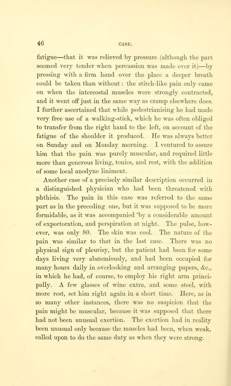 fatigue—that it was relieved by pressure (although the part seemed verj^ tender when j)ercussion was made over it)—^by pressing Avith a firm hand over the place a deeper breath could be taken than without: the stitch-like pain only came on when the intercostal muscles were strongly contracted, and it went off just in the same way as cramp elsewhere does. I further ascertained that Avhile pedestrianising he had made very free use of a walking-stick, which he was often obliged to transfer from the right hand to the left, on account of the fatigue of the shoulder it produced. He was always better on Simday and on Monday morning. I ventured to assure him that the pain was purely muscular, and required little more than generous living, tonics, and rest, with the addition of some local anodyne liniment. Another case of a precisely similar description occurred in a distinguished physician who had been threatened with phthisis. The pain in this case was referred to the same part as in the preceding one, but it was supposed to be more formidable, as it was accompanied 'b}' a considerable anioxmt of expectoration, and persj)iration at night. The pulse, how- ever, was only 80. The skin was cool. The nature of the pain was similar to that in the last case. There was no physical sign of pleurisy, but the patient had been for some days living yerj abstemiously, and had been occupied for many hours daily in overlooking and arranging papers, &c., in which he had, of course, to employ his right arm princi- pally. A few glasses of wine extra, and some steel, with more rest, set him right again in a short time. Here, as in so many other instances, there was no suspicion that the pain might be muscular, because it was supposed that there had not been unusual exertion. The exertion had in reality been unusual only because the muscles had been, when weak, called upon to do the same duty as when they were strong. i