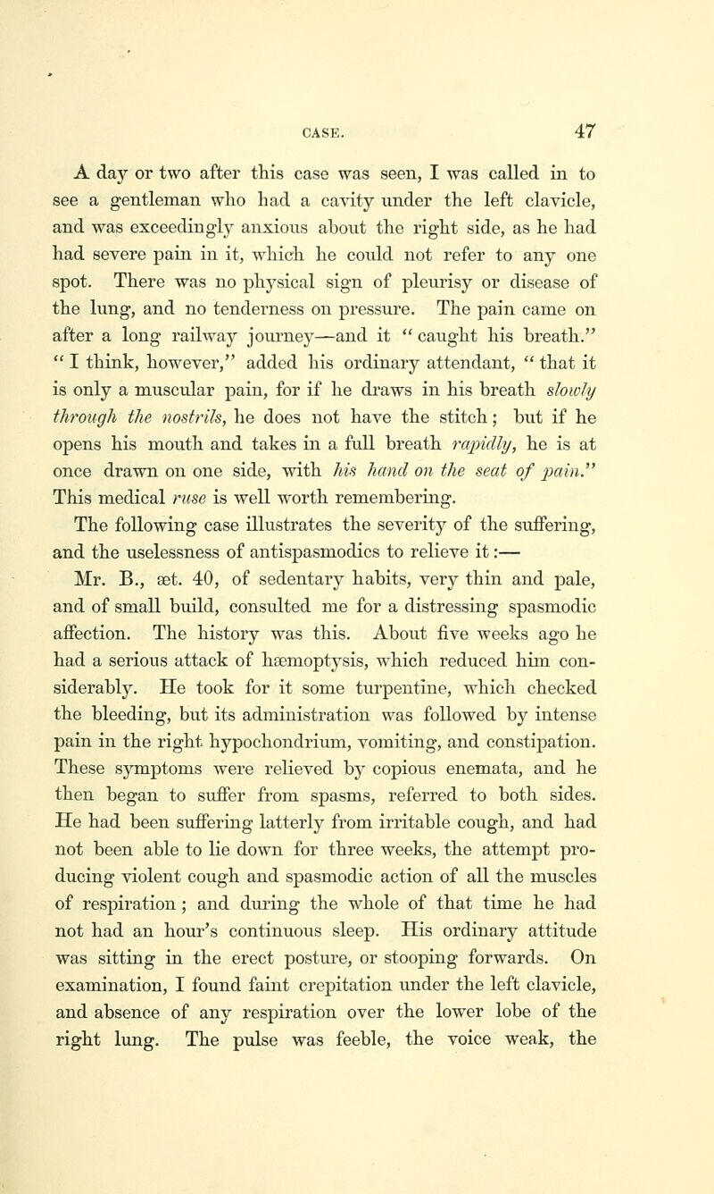 A day or two after this case was seen, I was called in to see a gentleman who had a cavity under the left clavicle, and was exceedingly anxious about the right side, as he had had severe pain in it, which he could not refer to any one spot. There was no physical sign of pleiirisy or disease of the lung, and no tenderness on pressure. The pain came on after a long railway journey—and it  caught his breath.  I think, however, added his ordinary attendant,  that it is only a muscular pain, for if he draws in his breath slowly through the nostrils, he does not have the stitch; but if he opens his mouth and takes in a full breath rapidly, he is at once drawn on one side, with his hand on the seat of p)ct,in. This medical ruse is well worth remembering. The following case illustrates the severity of the suflPering, and the uselessness of antispasmodics to relieve it:— Mr. B., aet. 40, of sedentary habits, very thin and pale, and of small build, consulted me for a distressing spasmodic affection. The history was this. About five weeks ago he had a serious attack of hsemoptysis, which reduced him con- siderably. He took for it some turpentine, which checked the bleeding, but its administration was followed by intense pain in the right hypochondrium, vomiting, and constipation. These symptoms were relieved by copious enemata, and he then began to suffer from spasms, referred to both sides. He had been suffering latterly from irritable cough, and had not been able to lie down for three weeks, the attempt pro- ducing violent cough and spasmodic action of all the muscles of respiration; and during the whole of that time he had not had an hour's continuous sleep. His ordinary attitude was sitting in the erect posture, or stooping forwards. On examination, I found faint crepitation under the left clavicle, and absence of any respiration over the lower lobe of the right lung. The pulse was feeble, the voice weak, the