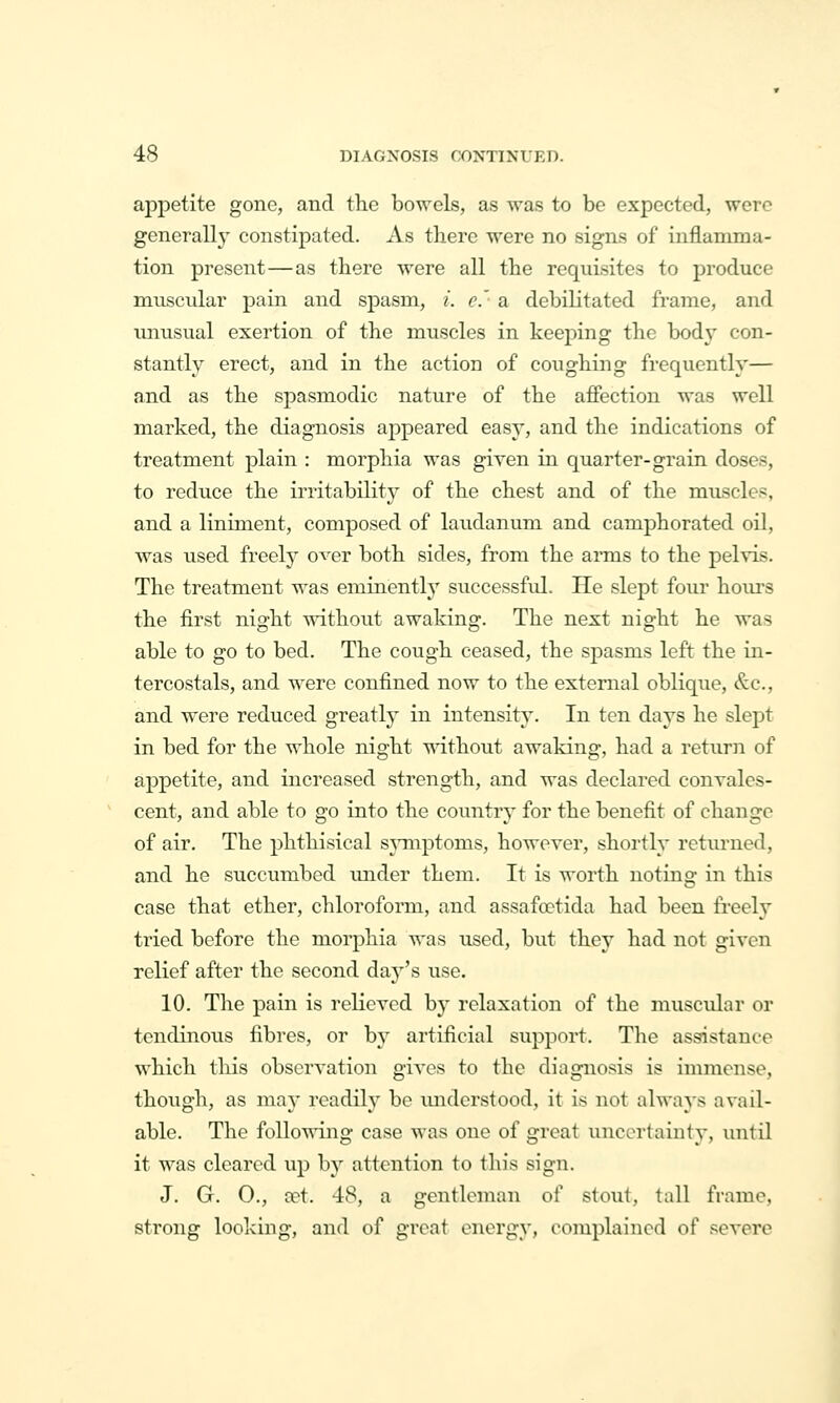 appetite gone, and the bowels, as was to be expected, were generally constipated. As there were no signs of inflamma- tion present—as there were all the requisites to produce muscular pain and spasm, i. e.'- a debilitated frame, and imusual exertion of the muscles in keeping the body con- stantly erect, and in the action of coughing frequently— and as the spasmodic nature of the affection was well marked, the diagnosis appeared easy, and the indications of treatment plain : morphia was given in quarter-grain doses, to reduce the irritability of the chest and of the muscles, and a liniment, composed of laudanum and camphorated oil, was used freely over both sides, from the arms to the pehis. The treatment was eminently' successful. He slept four hom-s the first night without awaking. The next night he was able to go to bed. The cough ceased, the spasms left the in- tercostals, and were confined now to the external oblique, &c., and were reduced greatly in intensity. In ten days he slept in bed for the whole night -^Ndthout awaking, had a return of appetite, and increased strength, and was declared convales- cent, and able to go into the country for the benefit of change of air. The phthisical symptoms, however, shortly returned, and he succumbed under them. It is worth noting in this case that ether, chloroform, and assafoetida had been freely tried before the morphia was used, but they had not given relief after the second day's use. 10. The pain is relieved by relaxation of the muscidar or tendinous fibres, or by artificial support. The assistance which tliis observation gives to the diagnosis is immense, though, as may readily be miderstood, it is not always avail- able. The following case was one of great uncertainty, until it was cleared up by attention to this sign. J. G. O., cet. 48, a gentleman of stout, tall frame, strong looking, and of great energy, complained of severe