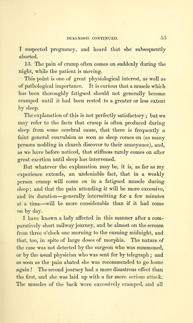 I suspected pregnancy, and heard that she subsequently aborted. 13. The pain of cramp often comes on suddenly during the night, while the patient is moving. This point is one of great physiological interest, as well as of pathological importance. It is curious that a muscle which has been thoroughly fatigued should not generally become cramped until it had been rested to a greater or less extent by sleep. The explanation of this is not perfectly satisfactory; but we may refer to the facts that cramp is often produced during sleep from some cerebral cause, that there is frequently a faint general convulsion as soon as sleep comes on (as many persons nodding in church discover to their annoyance), and, as we have before noticed, that stiffness rarely comes on after great exertion until sleep has intervened. But whatever the explanation may be, it is, as far as my experience extends, an undeniable fact, that in a weakly person cramp will come on in a fatigued muscle during sleep; and that the pain attending it will be more excessive, and its duration—generally intermitting for a few minutes at a time—will be more considerable than if it had come on by day. I have known a lady affected in this manner after a com- paratively short railway journey, and be almost on the scream from three o'clock one morning to the ensuing midnight, and that, too, in spite of large doses of morphia. The nature of the case was not detected by the surgeon who was summoned, or by the usual physician who was sent for by telegraph; and as soon as the pain abated she was recommended to go home again! The second journey had a more disastrous effect than the first, and she was laid up with a far more serious attack. The muscles of the back were excessively cramped, and all