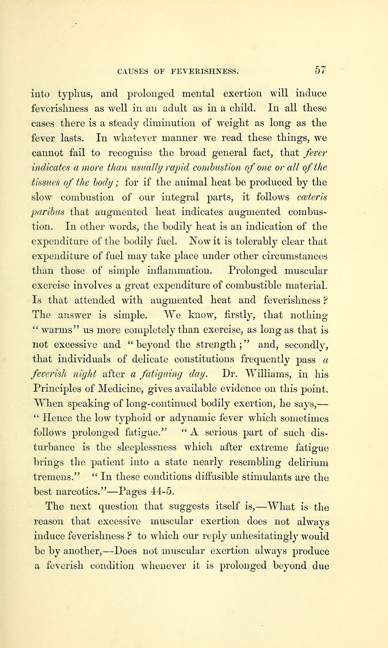CAUSES OF FEVERISHNESS. 67 into typhus, and prolonged mental exertion will induce feverislmess as well in an adult as in a child. In all these cases there is a steady diminution of weight as long as the fever lasts. In whatever manner we read these things, we cannot fail to recognise the broad general fact, that fever indicates a more than usually rapid combustion of one or all of the tissues of the body; for if the animal heat be produced by the slow combustion of our integral parts, it follows cceteris paribus that augmented heat indicates augmented combus- tion. In other words, the bodil}^ heat is an indication of the expenditure of the bodily fuel. Now it is tolerably clear that expenditure of fuel may take place under other circumstances than those of simple inflammation. Prolonged muscular exercise involves a great expenditure of combustible material. Is that attended with augmented heat and feverishness F The answer is simple. We know, firstly, that nothing  warms us more completely than exercise, as long as that is not excessive and beyond the strength; and, secondly, that individuals of delicate constitutions frequently pass a feverish night after a fatiguing day. Dr. Williams, in his Principles of Medicine, gives available evidence on this point. When speaking of long-continued bodily exertion, he says,—  Hence the low typhoid or adynamic fever which sometimes follows prolonged fatigue.  A serious part of such dis- turbance is the sleeplessness which after extreme fatigue brings the patient into a state nearly resembling delirium tremens.  In these conditions diffusible stimulants are the best narcotics.—Pages 44-5. The next question that suggests itself is,—What is the reason that excessive muscular exertion does not always induce feverishness ? to Avhich our reply unhesitatingly would be by another,—Does not muscular exertion always produce a feverish condition whenever it is prolonged beyond due