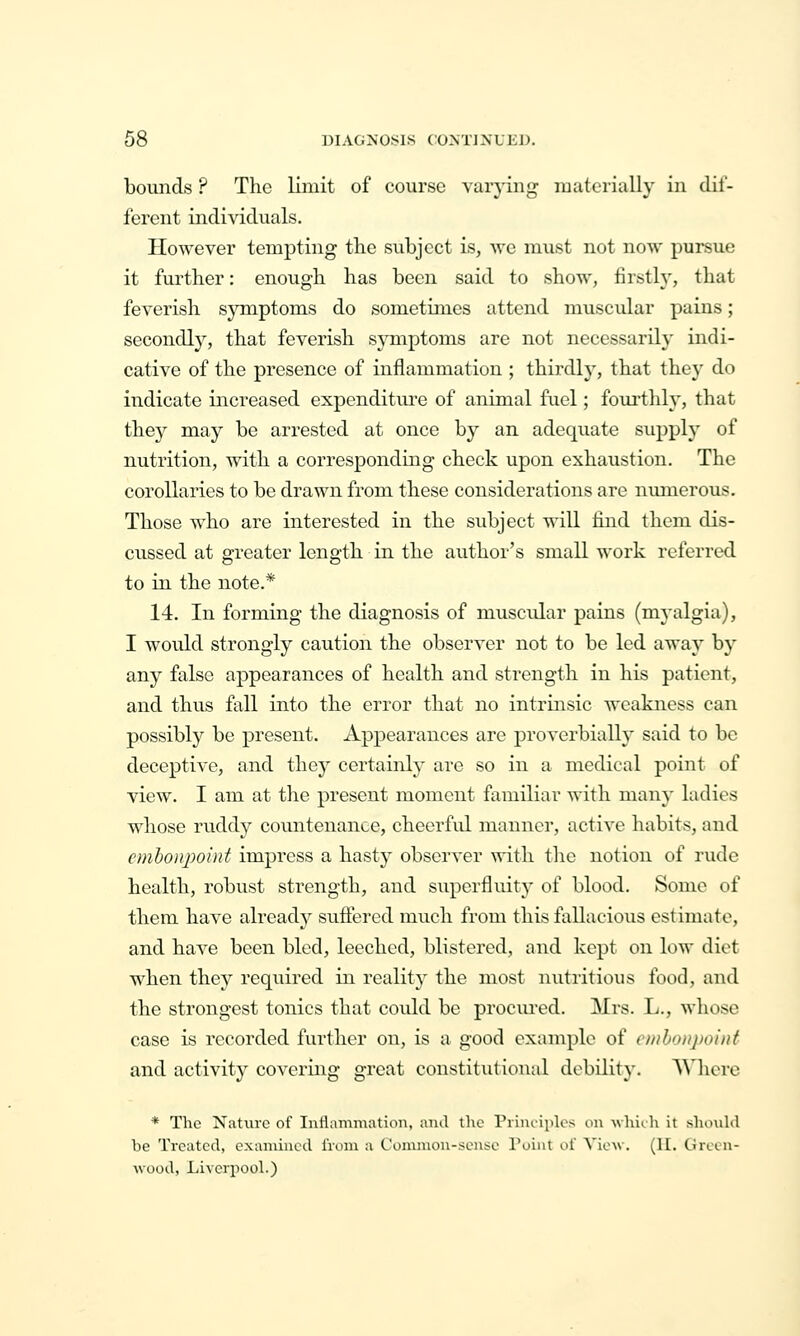 bounds ? The limit of course van-ing luaterially in dil'- ferent individuals. However tempting the subject is, we must not now pursue it further: enough has been said to show, firsth', that feverish symptoms do sometimes attend muscular pains; secondly, that feverish symptoms are not necessarily indi- cative of the presence of inflammation ; thirdly, that they do indicate increased expenditure of animal fuel; fourthly, that they may be arrested at once by an adequate supply of nutrition, with a corresponding check upon exhaustion. The corollaries to be drawn from these considerations are niunerous. Those who are interested in the subject will find them dis- cussed at greater length in the author's small work referred to in the note.* 14. In forming the diagnosis of muscidar pains (m^-algia), I would strongly caution the observer not to be led away by any false appearances of health and strength in his patient, and thus fall into the error that no intrmsic weakness can possibly be present. Appearances are proAerbially said to be deceptive, and they certainly are so in a medical point of view. I am at the present moment familiar with many ladies whose ruddy countenance, cheerful manner, active habits, and emboiqwint impress a hasty observer with the notion of rude health, robust strength, and superfluity of blood. Some of them have alreadj^ suffered much from this fallacious estimate, and have been bled, leeched, blistered, and kept on low diet when they required in reality the most nutritious food, and the strongest tonics that could be procured. Mrs. L., whose case is recorded further on, is a good example of c/iiboiij)oiiif and activity covering great constitutional debility. Where * The Nature of Inflammation, and the Piiui'ipk^s on which it shonhl be Treated, examined I'roni a Common-sense Point of View. (II. Green- wood, Liverpool.)