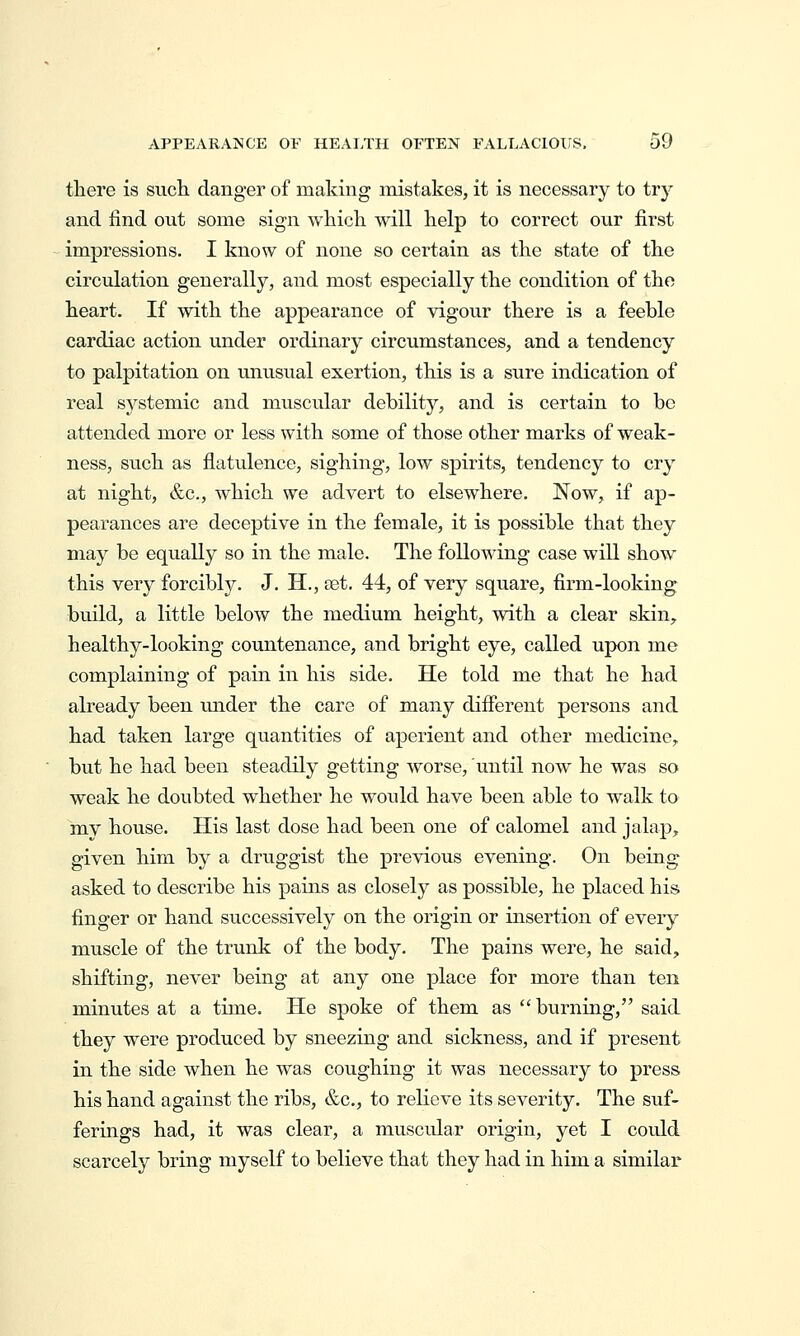 there is sucli danger of making mistakes, it is necessary to trj^ and find out some sign whicli will help to correct our first impressions. I know of none so certain as the state of the circulation generally, and most especially the condition of the heart. If with the appearance of vigour there is a feeble cardiac action under ordinary circumstances, and a tendency to palpitation on unusual exertion, this is a sure indication of real systemic and muscidar debility, and is certain to be attended more or less with some of those other marks of weak- ness, such as flatulence, sighing, low spirits, tendency to cry at night, &c., which we advert to elsewhere. Now, if ap- pearances are deceptive in the female, it is possible that they may be equally so in the male. The following case will show this very forcibly. J. H., oet. 44, of very square, firm-looking build, a little below the medium height, with a clear skin, healthy-looking countenance, and bright eye, called upon me complaining of pain in his side. He told me that he had already been under the care of many difierent persons and had taken large quantities of aperient and other medicine, but he had been steadily getting worse, until now he was so weak he doubted whether he would have been able to walk to my house. His last dose had been one of calomel and jalap, given him by a druggist the previous evening. On being asked to describe his pains as closely as possible, he placed hi& finger or hand successively on the origin or insertion of eveiy muscle of the trunk of the body. The pains were, he said, shifting, never being at any one place for more than ten minutes at a time. He spoke of them as burning, said they were produced by sneezing and sickness, and if present in the side when he was coughing it was necessary to press his hand against the ribs, &c., to relieve its severity. The suf- ferings had, it was clear, a muscidar origin, yet I could scarcely bring myself to believe that they had in him a similar
