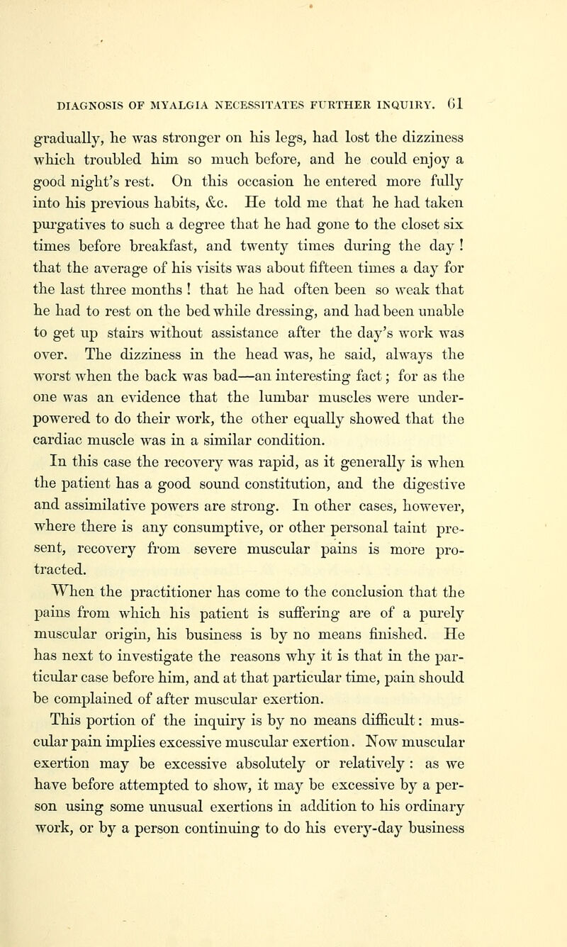 DIAGNOSIS OF MYALGIA NECESSITATES FURTHER INQUIRY. Gl gradually, he was stronger on his legs, had lost the dizziness which troubled him so much before, and he could enjoy a good night's rest. On this occasion he entered more fidly into his previous habits, &c. He told me that he had taken purgatives to such a degree that he had gone to the closet six times before breakfast, and twenty times during the day ! that the average of his visits was about fifteen times a day for the last three months ! that he had often been so weak that he had to rest on the bed while dressing, and had been unable to get up stairs without assistance after the day's work was over. The dizziness in the head was, he said, always the worst when the back was bad—an interesting fact; for as the one was an evidence that the lumbar muscles were rmder- powered to do their work, the other equally showed that the cardiac muscle was in a similar condition. In this case the recovery was rapid, as it generally is when the patient has a good sound constitution, and the digestive and assimilative powers are strong. In other cases, however, where there is any consumptive, or other personal taint pre- sent, recovery from severe muscular pains is more pro- tracted. When the practitioner has come to the conclusion that the pains from which his patient is suffering are of a purely muscular origin, his business is by no means finished. He has next to investigate the reasons why it is that in the par- ticular case before him, and at that particular time, pain should be complained of after muscular exertion. This portion of the inquiry is by no means difficult: mus- cular pain implies excessive muscular exertion. Now muscular exertion may be excessive absolutely or relatively : as we have before attempted to show, it may be excessive by a per- son using some unusual exertions in addition to his ordinary work, or by a person continuing to do his every-day business