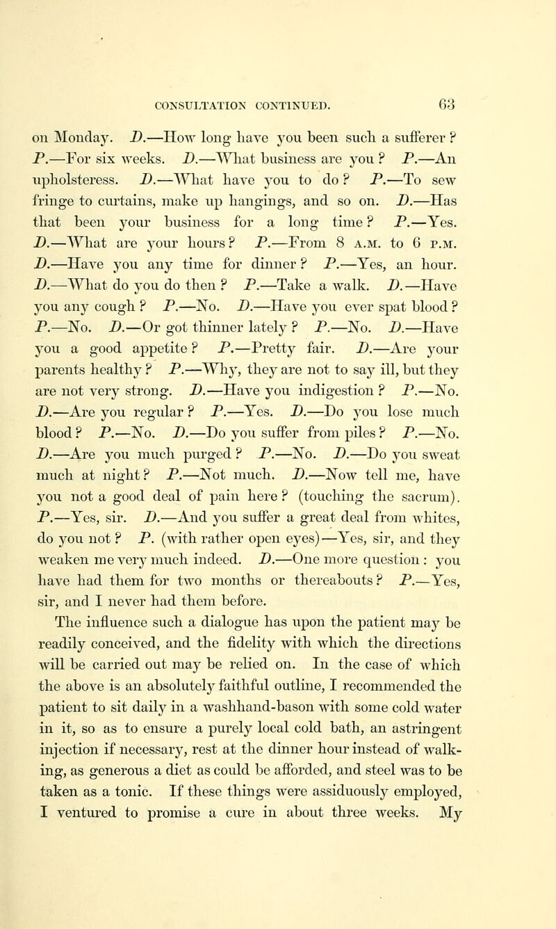 on Monday. D.—How long have you been sucli a sufferer ? P.—For six weeks. D.—A^^iat business are you ? P.—An upliolsteress. D.—What have you to do ? P.—To sew fringe to curtains, make up hangings, and so on. D.—Has that been your business for a long time ? P.—Yes. D.—AVhat are your hours ? P.—From 8 a.m. to 6 p.m. D.—Have you any time for dinner ? P.—Yes, an hour. D.—What do you do then ? P.—Take a walk. D.—Have you any cough ? P.—No. D.—Have you ever spat blood ? P.—No. D.—Ov got thinner lately ? P.—No. D.—Have you a good appetite ? P.—Pretty fair, D.—Are your parents healthy ? P.—Wh}^, they are not to say ill, but they are not very strong. D.—Have you indigestion ? P.—No. D.—Are you regular ? P.—Yes. D.—Do you lose much blood ? P.—No. D.—Do you suffer from pUes ? P.—No. D.—Are you much purged ? P.—No. D.—Do you sweat much at night? P.—Not much. D.—Now tell me, have you not a good deal of pain here ? (touching the sacrum). P.—Yes, sir. D.—And you suffer a great deal from whites, do you not ? P. (with rather open eyes) —Yes, sir, and they weaken me very much indeed, D.—One more question : you have had them for two months or thereabouts ? P.—Yes, sir, and I never had them before. The influence such a dialogue has upon the patient may be readily conceived, and the fidelity with which the directions will be carried out may be relied on. In the case of which the above is an absolutely faithful outline, I recommended the patient to sit daily in a washhand-bason with some cold water in it, so as to ensure a purely local cold bath, an astringent injection if necessary, rest at the dinner hour instead of walk- ing, as generous a diet as could be afforded, and steel was to be taken as a tonic. If these things were assiduously employed, I ventured to promise a cure in about three weeks. My