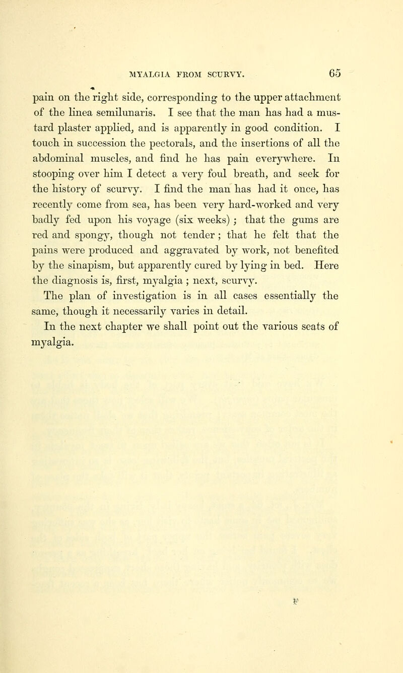 pain on the right side, corresponding to the upper attachment of the linea semilunaris. I see that the man has had a mus- tard plaster applied, and is apparently in good condition. I touch in succession the pectorals, and the insertions of all the abdominal muscles, and find he has pain everywhere. In stooping over him I detect a very foul breath, and seek for the history of scurvy. I find the man has had it once, has recently come from sea, has been very hard-worked and very badly fed upon his voyage (six weeks) ; that the gums are red and spongy, though not tender ; that he felt that the pains were produced and aggravated by work, not benefited by the sinapism, but apparently cured by lying in bed. Here the diagnosis is, first, myalgia ; next, scurv^^. The plan of investigation is in all cases essentially the same, though it necessarily varies in detail. In the next chapter we shall point out the various seats of myalgia.
