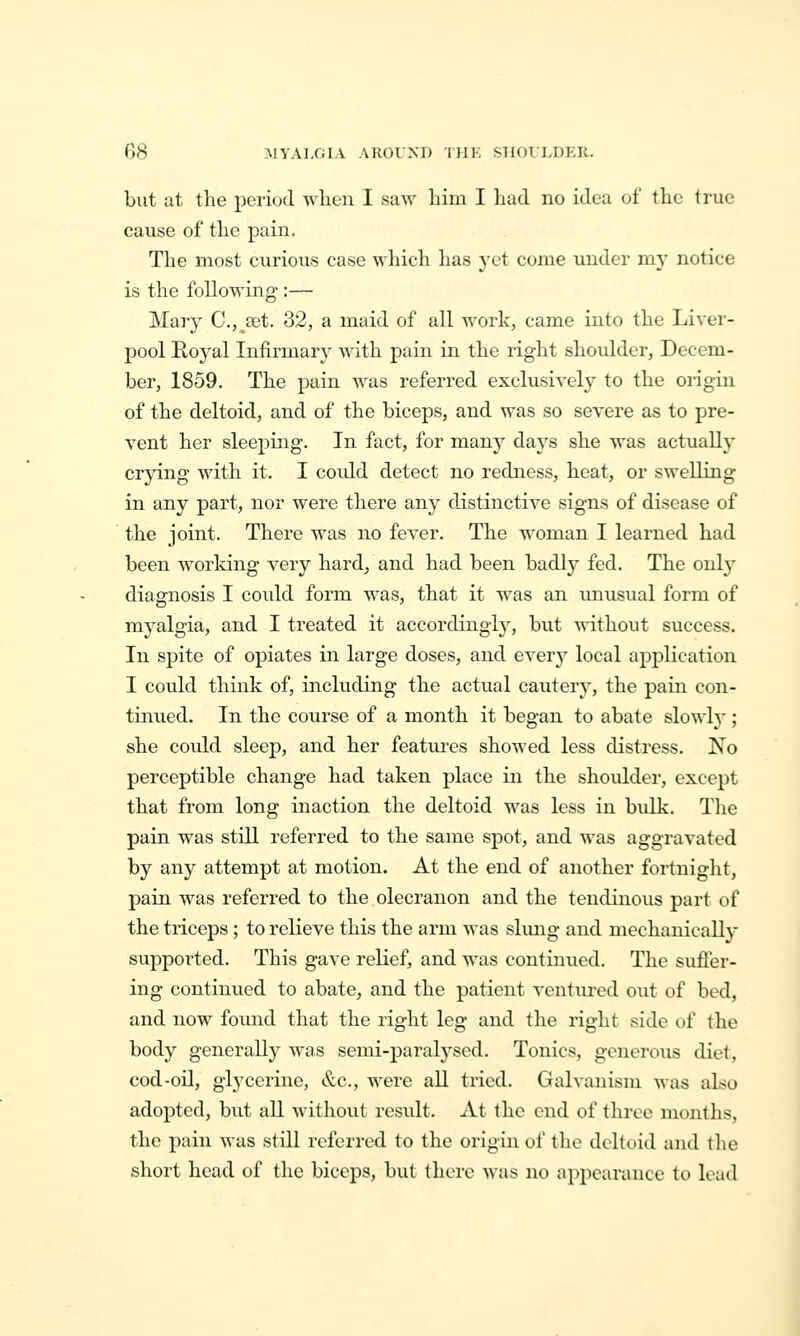 but at the period wlien I saw liiui I Lad no idea of the true cause of the pain. The most curious case which has yet come under my notice is the following :— Marj^ C.j^aet. 32, a maid of all work, came into the Liver- pool Roj^al Infirmary with pain in the right shoulder, Decem- ber, 1859. The pain Avas referred exclusivelj^ to the origin of the deltoid, and of the biceps, and was so severe as to pre- vent her sleeping. In fact, for many days she was actually crying with it. I coidd detect no redness, heat, or swelling in any part, nor were there any distinctive signs of disease of the joint. There was no fever. The woman I learned had been working very hard/and had been badly fed. The only diagnosis I could form was, that it w^as an imusual form of myalgia, and I treated it accordingly, but without success. In spite of opiates in large doses, and everj' local application I could think of, including the actual cautery, the pain con- tinued. In the course of a month it began to abate slowly ; she could sleep, and her features showed less distress. No perceptible change had taken place in the shoulder, except that from long inaction the deltoid was less in bulk. The pain was stiU referred to the same spot, and was aggravated by any attempt at motion. At the end of another fortnight, pain was referred to the olecranon and the tendinous part of the triceps; to relieve this the arm was slmig and mechanically supported. This gave relief, and was continued. The sufler- ing continued to abate, and the patient ventured out of bed, and now fomid that the right leg and the right side of the body generally was semi-paralysed. Tonics, generous diet, cod-oil, glj'cerine, &c., were all tried. Galvanism was also adopted, but all Avithout residt. At the end of three months, the pain was still referred to the origin of the deltoid and the short head of the biceps, but there was no appearance to load