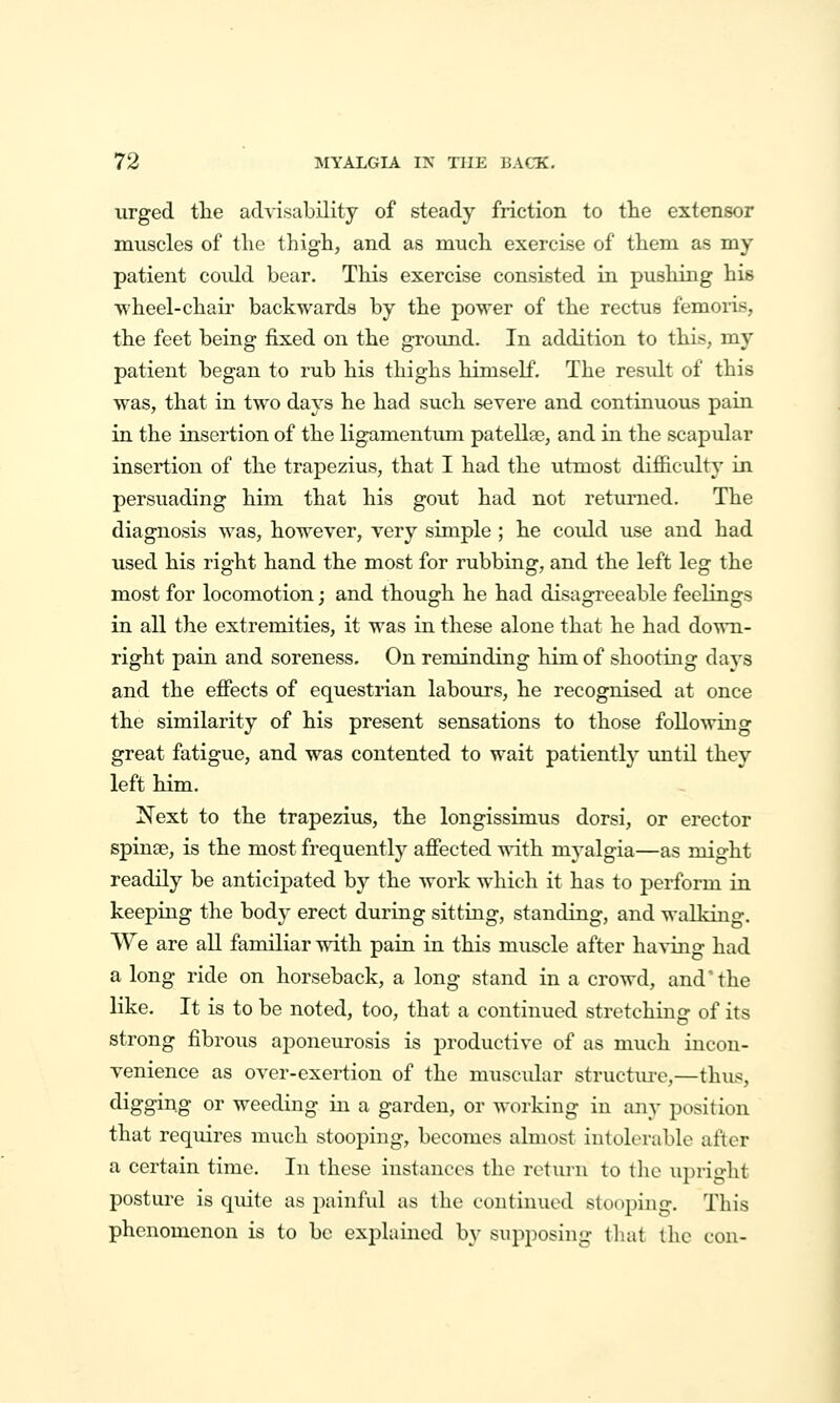 urged tlie advisability of steady friction to the extensor muscles of tlie thigh, and as much exercise of them as my patient could bear. This exercise consisted in pushing his wheel-chair backwards by the power of the rectus femoi'is, the feet being fixed on the ground. In addition to this, my patient began to rub his thighs himself. The result of this was, that in two days he had such severe and continuous pain in the insertion of the ligamentum patella3, and in the scapular insertion of the trapezius, that I had the utmost difficulty in persuading him that his gout had not returned. The diagnosis was, however, very simple ; he could use and had used his right hand the most for rubbing, and the left leg the most for locomotion j and though he had disagreeable feelings in all the extremities, it was in these alone that he had down- right pain and soreness. On reminding him of shooting days and the efiects of equestrian labours, he recognised at once the similarity of his present sensations to those following great fatigue, and was contented to wait patiently imtil they left him. Next to the trapezius, the longissimus dorsi, or erector spinae, is the most frequently afiected with myalgia—as might readily be anticipated by the work which it has to perform in keeping the body erect during sitting, standing, and walking. We are all familiar with pain in this muscle after having had a long ride on horseback, a long stand in a crowd, and'the like. It is to be noted, too, that a continued stretching of its strong fibrous aponeurosis is productive of as much incon- venience as over-exertion of the muscidar structm-e,—thus, digging or weeding in a garden, or working in any position that requires much stooping, becomes almost intolerable after a certain time. In these instances the return to tlie upright posture is quite as painful as the continued stooping. This phenomenon is to be explained by supposing that the con-