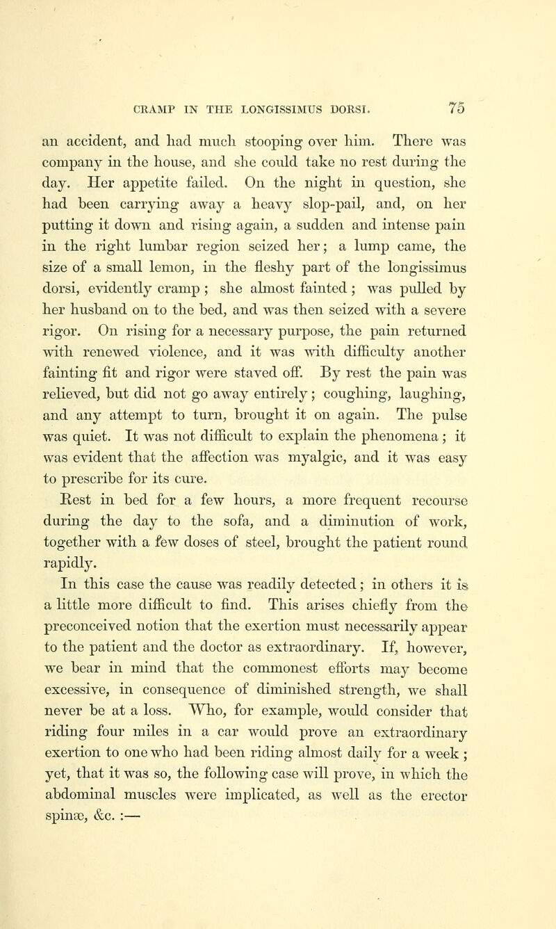 an accident, and liad mucli stooping over liim. There was company in the house, and she could take no rest during the day. Her appetite failed. On the night in question, she had been carrying away a heavy slop-pail, and, on her putting it down and rising again, a sudden and intense pain in the right lumbar region seized her; a lump came, the size of a small lemon, in the fleshy part of the longissimus dorsi, evidently cramp ; she almost fainted; was pidled by her husband on to the bed, and was then seized with a severe rigor. On rising for a necessary purpose, the pain returned with renewed violence, and it was with difficidty another fainting fit and rigor were staved ofi. By rest the pain was relieved, but did not go away entirely; coughing, laughing, and any attempt to turn, brought it on again. The pulse was quiet. It was not difficult to explain the phenomena; it was evident that the affection was myalgic, and it was easy to prescribe for its cure. Rest in bed for a few hours, a more frequent recourse during the day to the sofa, and a diminution of work, together with a few doses of steel, brought the patient round rapidly. In this case the cause was readily detected ,* in others it is; a little more difficult to find. This arises chiefly from the preconceived notion that the exertion must necessarily appear to the patient and the doctor as extraordinary. If, however, we bear in mind that the commonest efforts may become excessive, in consequence of diminished strength, we shall never be at a loss. Who, for example, would consider that riding fovir miles in a car would prove an extraordinary exertion to one who had been riding almost daily for a week ; yet, that it was so, the following case will prove, in which the abdominal muscles were implicated, as well as the erector spinas, &c. :—