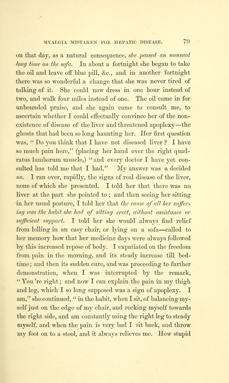on that day, as a natural consequence, she passed an unusual long time on the sofa. In about a fortniglit she began to take the oil and leave off blue pill, &c., and in another fortnight there was so wonderful a change that she was never tired of talking of it. She could now dress in one hour instead of two, and walk four miles instead of one. The oil came in for unbounded praise, and she again came to consult me, to ascertain whether I could effectually convince her of the non- existence of disease of the liver and threatened apoplexy—the ghosts that had been so long haunting her. Her first question was,  Do you think that I have not diseased liver ? I have so much pain here, (placing her hand over the right quad- ratus Imnborum muscle,)  and every doctor I have yet con- sulted has told me that I had. My answer was a decided no. I ran over, rapidly, the signs of real disease of the Kver, none of which she presented. I told her that there was no liver at the part she pointed to ; and then seeing her sitting in her usual posture, I told her that the cause of all her suffer ing ivas the habit she had of sitting erect, icithout assistance or sufficient support. I told her she would always find relief from lolling in an easy chair, or lying on a sofa—called to her memory how that her medicine days were always followed by this increased repose of body. I expatiated on the freedom from pain in the morning, and its steady increase till bed- time ; and then its sudden cure, and was proceeding to further demonstration, when I was interrupted by the remark,  You 're right; and now I can explain the pain in my thigh and leg, which I so long supposed was a sign of apoplexy. I am, she continued,  in the habit, when I sit, of balancing my- self just on the edge of my chair, and rocking myself towards the right side, and am constantly using the right leg to steady myself, and when the pain is very bad I sit back, and throw my foot on to a stool, and it always relieves me. How stupid