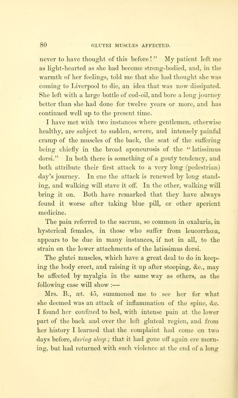 never to have thought of this before !  My patient left me as light-hearted as she had become strong-bodied, and, in tlic warmth of her feelings, told me that she had thought she was coming to Liverpool to die, an idea that was now dissipated. She left with a large bottle of cod-oil, and bore a long journey better than she had done for twelve years or more, and has continued well up to the present time. I have met with two instances where gentlemen, otherwise healthy, are subject to sudden, severe, and intensely painful cramp of the muscles of the back, the seat of the suffering being chiefly in the broad aponeurosis of the  latissimus dorsi. In both there is something of a gouty tendency, and both atti'ibute their first attack to a very long (pedestrian) day's journey. In one the attack is renewed by long stand- ing, and walking will stave it off. In the other, walking will bring it on. Both have remarked that they have always found it worse after taldng blue pill, or other aperient medicine. The pain referred to the sacrum, so common in oxaluria, in hysterical females, in those who suffer from leucorrhooa, appears to be due in many instances, if not in all, to the strain on the lower attachments of the latissimus dorsi. The glutei muscles, which have a great deal to do in keep- ing the body erect, and raising it up after stooping, ^.^c, may be affected by myalgia in the same way as others, as the following case will show :— Mrs. B., cet. 45, summoned me to see her for what she deemed was an attack of inflammation of the spine, &c. I found her confined to bed, -with intense pain at the lower part of the back and over the left gluteal region, and from her history I learned that the complaint had come on two days before, dnniig sleep; that it had gone oft' again ere morn- ing, but had returned with such violence at the end of a long