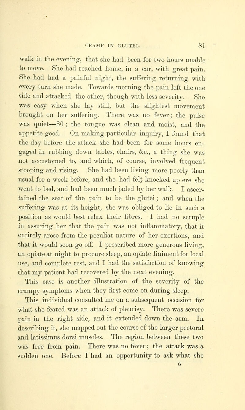 walk in the evening, that she had been for two hours unable to move. She had reached home, in a car, with great pain. She had had a painful night, the suffering returning with every turn she made. Towards morning the pain left the one side and attacked the other, though with less severity. She was easy when she lay still, but the slightest movement brought on her suffering. There was no fever; the pulse was quiet—80 ; the tongue was clean and moist, and the appetite good. On making particular inquiry, I found that the day before the attack she had been for some hours en- gaged in rvibbing down tables, chairs, &c., a thing she was not accustomed to, and which, of course, involved frequent stooping and rising. She had been living more poorly than usual for a week before, and she had felt knocked up ere she went to bed, and had been much jaded by her walk. I ascer- tained the seat of the pain to be the glutei; and when the suffering was at its height, she was obliged to lie in such a position as would best relax their fibres. I had no scruple in assuring her that the pain was not inflammatory, that it entirely arose from the peculiar nature of her exertions, and that it would soon go off. I prescribed more generous living, an opiate at night to procure sleep, an opiate liniment for local use, and complete rest, and I had the satisfaction of knowing that my patient had recovered by the next evening. This case is another illustration of the severity of the crampy symptoms when they first come on during sleep. This individual consulted me on a subsequent occasion for what she feared was an attack of pleurisy. There was severe pain in the right side, and it extended down the arm. In describing it, she mapped out the course of the larger pectoral and latissimus dorsi muscles. The region between these two was free from pain. There was no fever; the attack was a sudden one. Before I had an opportunity to ask what she