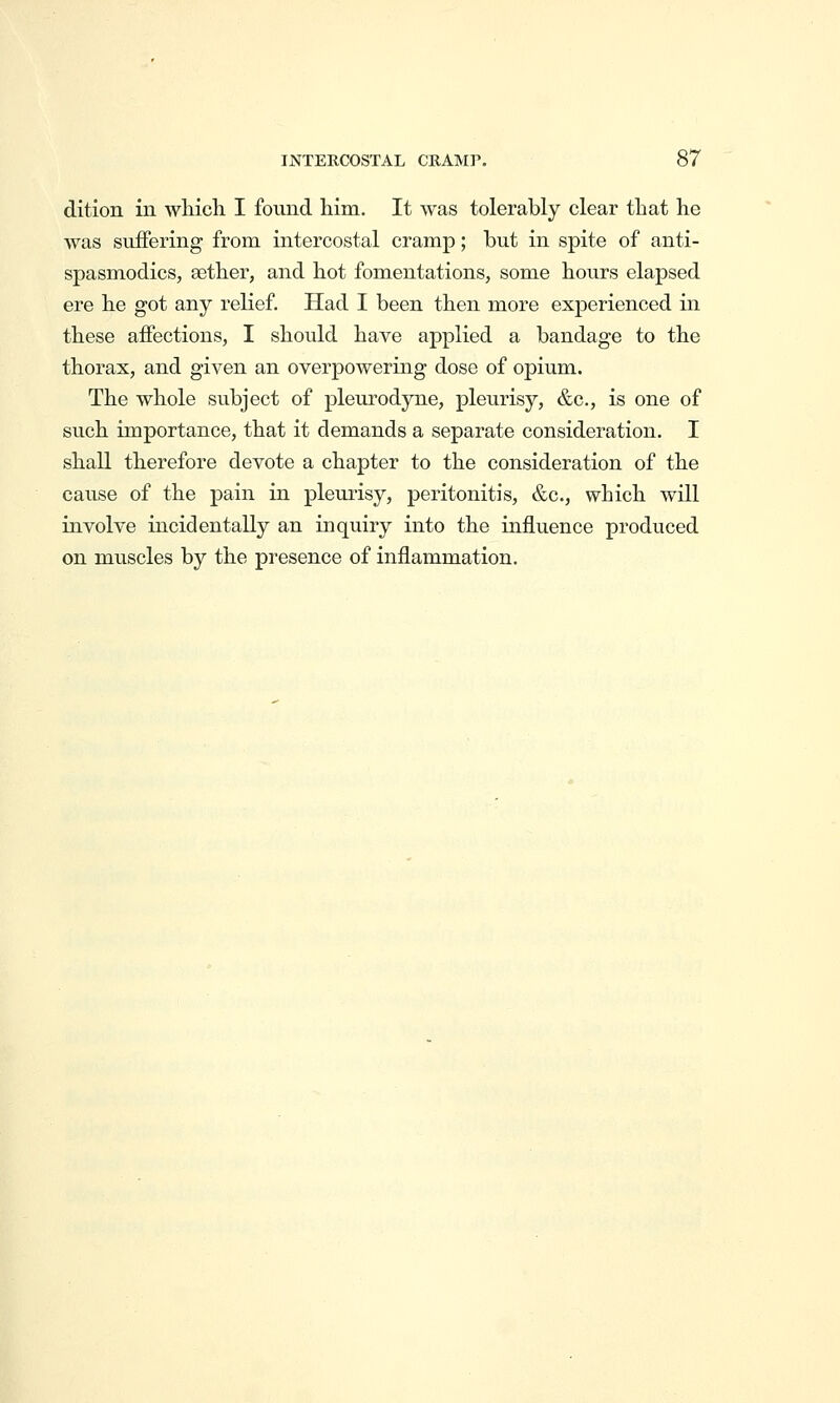 dition in wliich I found him. It was tolerably clear that he was suffering from intercostal cramp; but in spite of anti- spasmodics, Bether, and hot fomentations, some hours elapsed ere he got any reKef. Had I been then more experienced in these affections, I should have applied a bandage to the thorax, and given an overpowering dose of opium. The whole subject of pleurodyne, pleurisy, &c., is one of such importance, that it demands a separate consideration. I shall therefore devote a chapter to the consideration of the cause of the pain in pleurisy, peritonitis, &c., which will involve incidentally an inquiry into the influence produced on muscles by the presence of inflammation.