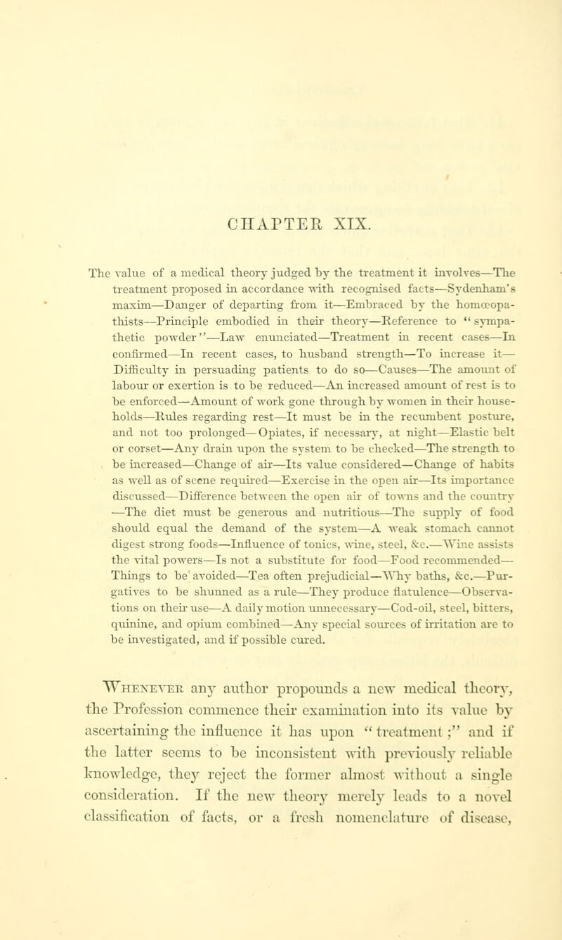 CHAPTEE, XIX. The value of a medical theory judged by the treatment it inyolves—The treatment proposed in accordance Tsith recognised facts—Sydenham's maxim—Danger of departing from it—Embraced by the homccopa- tliists—Principle embodied in their theory—Reference to  sj-mpa- thetic po-wder—Law enunciated—Treatment in recent cases—In confii-med—In recent cases, to husband strength—To increase it— Difficulty in persuading patients to do so—Causes—The amotint of labour or exertion is to be reduced—An increased amount of rest Ls to be enforced—Amount of -work gone through by women in their house- holds—Rules regarding rest—It must be in the recumbent posture, and not too prolonged—Opiates, if necessary, at night—Elastic belt or corset—Any drain upon the system to be checked—The strength to be increased—Change of au'—Its value considered—Change of habits as well as of scene req\m'ed—Exercise in the open air—^Its importance discussed—Difference between the open air of towns and the cotuitry —The diet must be generous and nutritious—The supply of food should equal the demand of the system—A weak stomach cannot digest strong foods—Influence of tonics, wine, steel, &c.—Wine assists the vital powers—Is not a substitute for food—Food recommended— Things to be'avoided—Tea often prejudicial—AMiy batlis, &c.—Pur- gatives to be shunned as a rule—They produce flatulence—Observa- tions on theii'use—A daily motion unnecessary—Cod-oil, steel, bitters, quinine, and opium combined—Any special sources of irritation are to be investigated, and if possible ciu-cd. Whene^ter amy autlior propounds a new niedical theory, tlie Profession commence their examination into its vahie by ascertaining the influence it has upon  treatment; and if the latter seems to be inconsistent ^vith previously reliable knowledge, they reject the former almost -^-ithout a single consideration. If the new theory merely loads to a novel classification of facts, or a frcsli nomenclatui-e of disease,