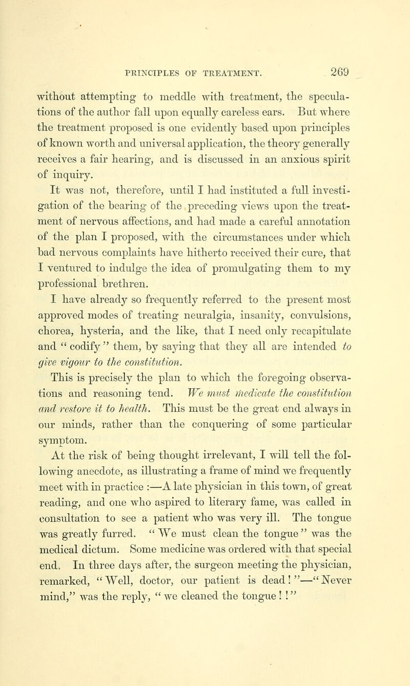 witliout attempting to meddle with treatment, the specula- tions of the author fall upon equally careless ears. But where the treatment proposed is one evidently based upon principles of known worth and universal application, the theory generally receives a fair hearing, and is discussed in an anxious spirit of inquiry. It was not, therefore, until I had instituted a full investi- gation of the bearing of the preceding views upon the treat- ment of nervous affections, and had made a careful annotation of the plan I proposed, with the circumstances under which bad nervous complaints have hitherto received their cure, that I ventured to indulge the idea of promulgating them to my professional brethren. I have already so frequently referred to the present most approved modes of treating neuralgia, insanity, convulsions, chorea, hysteria, and the like, that I need only recapitulate and  codify'' them, by saying that they all are intended to give vigour to the constitution. This is precisely the plan to which the foregoing observa- tions and reasoning tend. We must medicate the constitution and restore it to health. This must be the great end always in our minds, rather than the conquering of some particular symptom.. At the risk of being thought irrelevant, I will tell the fol- lowing anecdote, as illustrating a frame of mind we freqiiently meet with in practice :—A late physician in this town, of great reading, and one who aspired to literary fame, was caEed in consultation to see a patient who was very ill. The tongue was greatly furred.  We must clean the tongue  was the medical dictum. Some medicine was ordered with that special end. In three days after, the surgeon meeting the physician, remarked,  Well, doctor, our patient is dead! — Never mind, was the reply,  we cleaned the tongue ! !