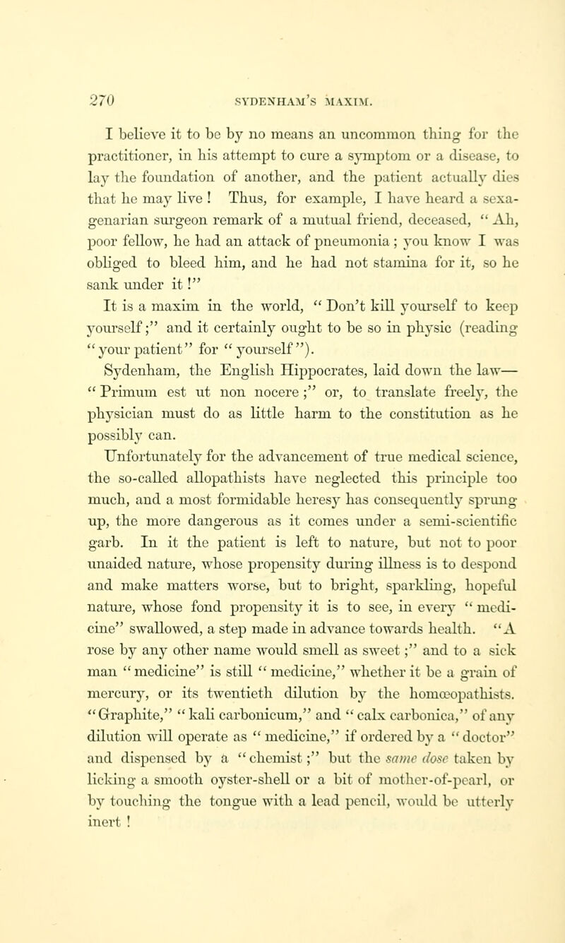 I believe it to be by no means an uncommon thing for the practitioner, in his attempt to cure a symptom or a disease, to lay the foundation of another, and the patient actually dies that he may live ! Thus, for example, I have heard a sexa- genarian surgeon remark of a mutual friend, deceased,  Ali, poor fellow, he had an attack of pneumonia; you know I was obhged to bleed him, and he had not stamina for it, so he sank under it! It is a maxim in the world,  Don't kill yourself to keep yourself; and it certainly ought to be so in physic (reading  your patient for yourself). Sydenham, the English Hippocrates, laid down the law—  Primum est ut non nocere ; or, to translate freely, the phj^sician must do as little harm to the constitution as he possibly can. Unfortunately for the advancement of true medical science, the so-called allopathists have neglected this principle too much, and a most formidable heresy has consequently sprung up, the more dangerous as it comes under a semi-scientific garb. In it the patient is left to nature, but not to poor unaided nature, whose propensity during illness is to despond and make matters worse, but to bright, sparkling, hopeful nature, whose fond propensity it is to see, in every '' medi- cine swallowed, a step made in advance towards health. A rose by any other name would smell as sweet; and to a sick man medicine is still  medicine, whether it be a grain of mercury, or its twentieth dilution by the homceopathists. Graphite,  kali carbonicum, and  calx carbonica, of any dilution will operate as  medicine, if ordered by a  doctor and dispensed by a chemist; but the same dose taken hj licking a smooth oyster-shell or a bit of mother-of-pearl, or by touching the tongue with a lead pencil, would be utterly inert !