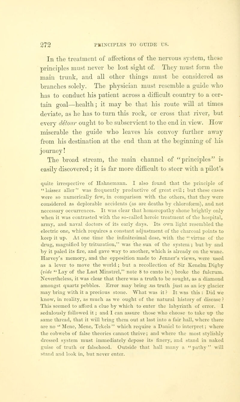 In tlie treatmeut of affections of the nervous system, these principles must never be lost sight of. They must form the main trunk, and all other things must be considered as branches solely. The physician must resemble a guide who has to conduct his patient across a difficult country to a cer- tain goal—health; it may be that his route will at times deviate, as he has to turn this rock, or cross that river, but every detour ought to be subservient to the end in AT.ew. How miserable the guide who leaves his convoy further away from his destination at the end than at the beginning of his journey! The broad stream, the main channel of principles is easily discovered; it is far more difficult to steer with a pilot's quite ii-respective of Halniemaiin. I also fomid that the piinciple of  laissez aller was fi-equently productive of great evil; but these cases were so numerically few, in comparison with the others, that they were considered as deplorable accidents (as are deaths by chloroform), and not necessary occui-rences. It was cleai- that homoeopathy shone brightly only when it was contrasted with the so-caUed heroic treatment of the hospital, army, and naval doctors of its early days. Its oaati light resembled the electric one, which requii-es a constant adjustment of the charcoal points to keep it up. At one time the infinitesimal dose, with the virtue of the di'ug, magnified by tritiu-ation, was the sun of the system ; but by and by it paled its fire, and gave way to another, which is aheady on the wane. Harvey's memory, and the opposition made to Jenner's views, were used as a lever to move the world; but a recollection of Sir Kenebn Digby {vide Lay of the Last Minstrel, note 8 to canto iv.) broke the fulcrum. Nevertheless, it was clear that there was a truth to be sought, as a diamond amongst quailz pebbles. Error may bring -us truth just as an icy glacier may bring with it a precious stone. What was it ? It was this : Did we know, in reality, as much as we ought of the natui-al history of disease : This seemed to aflbrd a clue by wliich to enter the labyrinth of error. I sedulously followed it ; and I can assure those who choose to take up the same thi'cad, that it will bring them out at last into a fair hall, where there are no  Menc, Mcne, Tckels which require a Daniel to inteiiiret; where the cobwebs of false theories cannot thiive; mid where the most stylishly dressed system must immediately depose its finery, and stand in naked guise of truth or falsehood. Outside that hall many a  pathy  Avill stand and look in, but never enter.