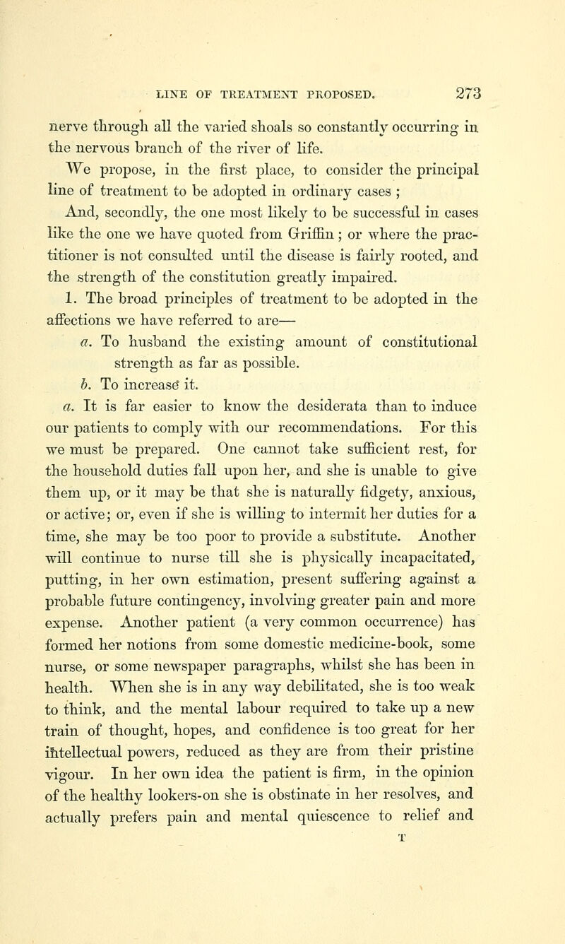 nerve througli all the varied shoals so constantly occurring in the nervous branch of the river of life. We propose, in the first place, to consider the principal line of treatment to be adopted in ordinary cases ; And, secondly, the one most likely to be successful in cases like the one we have quoted from Gfrifiin; or where the prac- titioner is not consulted until the disease is fairly rooted, and the strength of the constitution greatly impaired. 1. The broad principles of treatment to be adopted in the afiections we have referred to are— a. To husband the existing amount of constitutional strength as far as possible. h. To increase' it. a. It is far easier to know the desiderata than to induce our patients to comply with our recommendations. For this we must be prepared. One cannot take sufficient rest, for the household duties fall upon her, and she is unable to give them up, or it may be that she is naturally fidgety, anxious, or active; or, even if she is willing to intermit her duties for a time, she may be too poor to provide a substitute. Another will continue to nurse till she is physically incapacitated, putting, in her ovni estimation, present sufiering against a probable future contingency, involving greater pain and more expense. Another patient (a very common occurrence) has formed her notions from some domestic medicine-book, some nurse, or some newspaper paragraphs, whilst she has been in health. When she is in any way debilitated, she is too weak to think, and the mental labour required to take up a new train of thought, hopes, and confidence is too great for her ihteUectual powers, reduced as they are from their pristine vigour. In her own idea the patient is firm, in the opinion of the healthy lookers-on she is obstinate in her resolves, and actually prefers pain and mental quiescence to relief and