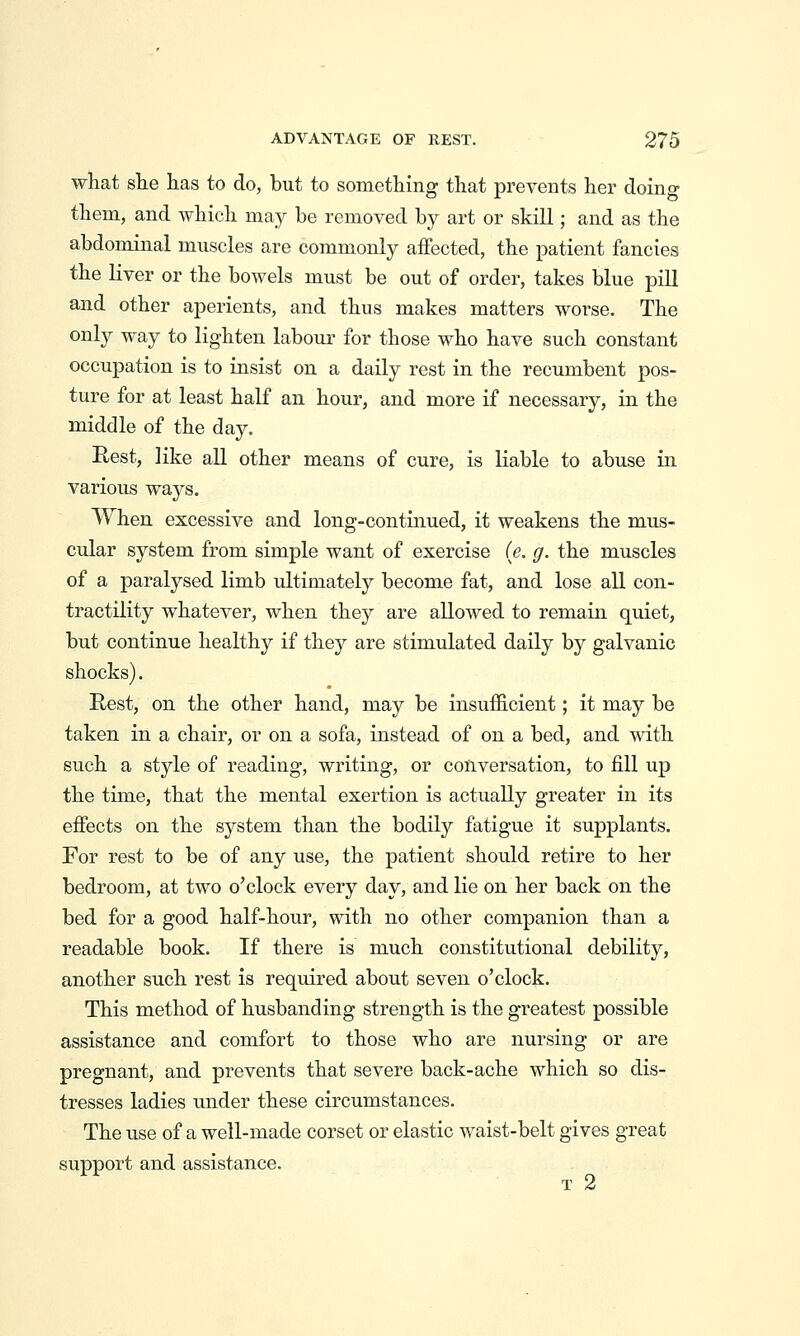 what she has to do, but to something that prevents her doing them, and which may be removed by art or skill; and as the abdominal muscles are commonly affected, the patient fancies the liver or the bowels must be out of order, takes blue pill and other aperients, and thus makes matters worse. The only way to lighten labour for those who have such constant occupation is to insist on a daily rest in the recumbent pos- ture for at least half an hour, and more if necessary, in the middle of the day. Rest, like aU other means of cure, is liable to abuse in various ways. When excessive and long-continued, it weakens the mus- cular system from simple want of exercise ie. g. the muscles of a paralysed limb ultimately become fat, and lose all con- tractility whatever, when they are allowed to remain quiet, but continue healthy if they are stimulated daily by galvanic shocks). Rest, on the other hand, may be insufficient; it may be taken in a chair, or on a sofa, instead of on a bed, and with such a style of reading, writing, or conversation, to fill up the time, that the mental exertion is actually greater in its effects on the system than the bodily fatigue it supplants. For rest to be of any use, the patient should retire to her bedroom, at two o'clock every day, and lie on her back on the bed for a good half-hour, with no other companion than a readable book. If there is much constitutional debility, another such rest is required about seven o'clock. This method of husbanding strength is the greatest possible assistance and comfort to those who are nursing or are pregnant, and prevents that severe back-ache which so dis- tresses ladies under these circumstances. The use of a well-made corset or elastic waist-belt gives great support and assistance. T 2