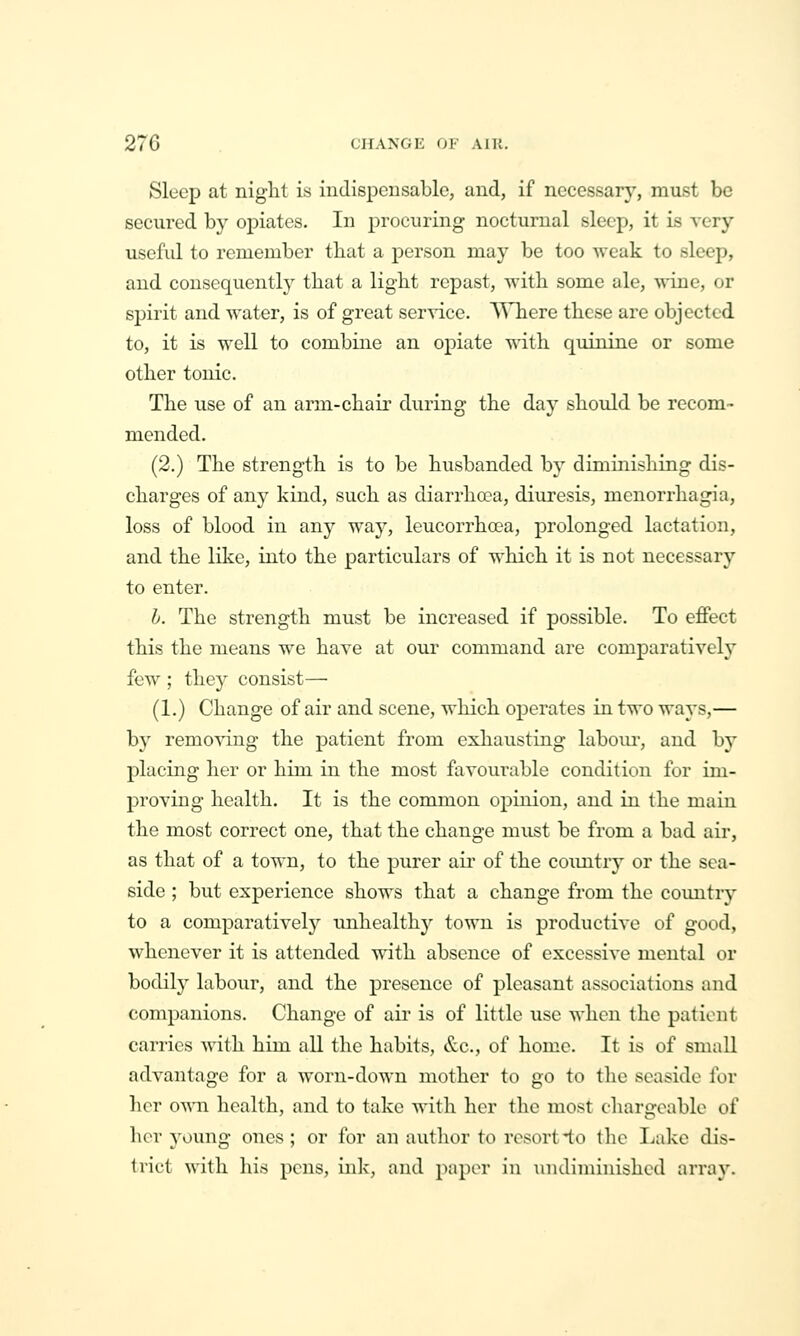 Sleep at night is indispensable, and, if necessary, must be secured by opiates. In j)rocuring nocturnal sleep, it is very useful to remember that a person may be too weak to sleep, and consequently that a light repast, with some ale, wine, or spirit and water, is of great service. S^Tiere these are objected to, it is well to combine an opiate with quinine or some other tonic. The use of an arm-chair during the day should be recom- mended. (2.) The strength is to be husbanded by diminishing dis- charges of any kind, such as diarrha?a, diuresis, menorrliagia, loss of blood in any way, leucorrha?a, prolonged lactation, and the like, into the particulars of which it is not necessary to enter. h. The strength must be increased if possible. To eflFect this the means we have at our command are comparatively few ; they consist— (1.) Change of air and scene, which operates in two ways,— by remo^dng the patient from exhausting labom-, and by placing her or him in the most favourable condition for im- proving health. It is the common opinion, and in the main the most correct one, that the change must be from a bad air, as that of a town, to the purer air of the country or the sea- side ; but experience shows that a change from the countiy to a comparatively unhealthy town is productive of good, whenever it is attended with absence of excessive mental or bodily labour, and the presence of pleasant associations and companions. Change of air is of little use Avhen the patient carries with him all the habits, &c., of home. It is of small advantage for a worn-down mother to go to the seaside for hox own health, and to take witli her the most chargeable of hor young ones; or for an autlior to resort-to the Lake dis- trict with his pens, ink, and iniper in undiminished array.