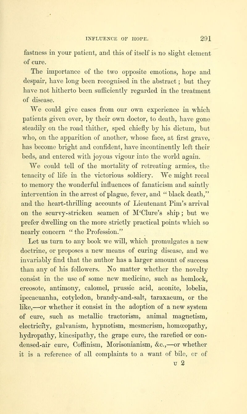 fastness in your patient, and this of itself is no sKght element of cure. The importance of the two opposite emotions, hope and despair, have long been recognised in the abstract; but they have not hitherto been sufficiently regarded in the treatment of disease. We could give cases from our own experience in which patients given over, by their own doctor, to death, have gone steadily on the road thither, sped chiefly by his dictum, but who, on the apparition of another, whose face, at first grave, has become bright and confident, have incontinently left their beds, and entered with joyous vigour into the world again. We could tell of the mortality of retreating armies, the tenacity of life in the victorious soldiery. We might recal to memory the wonderful influences of fanaticism and saintl}^ intervention in the arrest of plague, fever, and  black death, and the heart-thrilling accounts of Lieutenant Pim's arrival on the scurvy-stricken seamen of M'Clure's ship; but we prefer dwelling on the more strictly practical points which so nearly concern  the Profession. Let us turn to any book we will, which promulgates a new doctrine, or proposes a new means of curing disease, and we invariably find that the author has a larger amount of success than any of his followers. No matter whether the novelty consist in the use of some new medicine, such as hemlock, creosote, antimony, calomel, prussic acid, aconite, lobelia, ipecacuanha, cotyledon, brandy-and-salt, taraxacum, or the like,—or whether it consist in the adoption of a new system of cure, such as metallic tractorism, animal magnetism, electricity, galvanism, hypnotism, mesmerism, homoeopathy^, hydropathy, kinesipathy, the grape cure, the rarefied or con- densed-air cure, Coffinism, Morisonianism, &c.,—or whether it is a reference of all complaints to a want of bile, or of IT 2