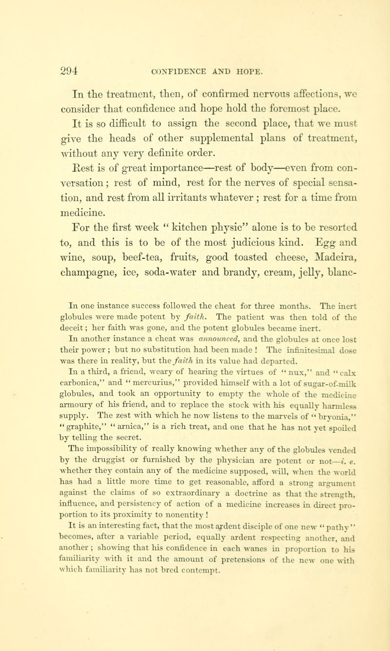 In tlio treatment, tlien, of confirmed nervous affections, we consider that confidence and hope hold the foremost place. It is so difiicult to assign the second place, that we must give the heads of other supplemental plans of treatment, without any very definite order. Best is of great importance—rest of body—even from con- versation ; rest of mind, rest for the nerves of special sensa- tion, and rest from all irritants whatever ; rest for a time from medicine. For the first week  kitchen physic alone is to be resorted to, and this is to be of the most judicious kind. Egg and wine, soup, beef-tea, fruits, good toasted cheese, Madeira, champagne, ice, soda-water and brandy, cream, jelly, blanc- In one instance success folloAved the cheat for three months. The inert globules were made potent by faith. The patient %Tas then told of the deceit; her faith was gone, and the potent globules became inert. In another instance a cheat was announced, and the globules at once lost their power ; but no substitution had been made ! The infinitesimal dose was there in reality, but th.e faith in its ralue had departed. In a third, a friend, weary of hearing the virtues of  nux, and  calx carbonica, and  mercurius, provided himself vdth. a lot of sugar-of-milk globules, and took an opportunity to empty the whole of the medicine ai-moury of his friend, and to replace the stock with his equally harmless supply. The zest ^^ith which he now listens to the marvels of  bryonia,  graphite,  arnica, is a rich treat, and one that he has not yet spoiled by telling the secret. The impossibility of really kno-\\ing whether any of the globules vended by the druggist or furnished by the physician are potent or not—t. e. whether they contain any of the medicine supposed, will, when the world has had a little more time to get reasonable, afibrd a strong ai-gument against the claims of so extraordinary a doctrine as that the strength, influence, and persistency of action of a medicine increases in direct pro- portion to its proximity to nonentity ! It is an interesting fact, that the most ai-dcnt disciple of one new •' pathv'' becomes, after a variable period, equally ardent respecting another, and another ; showing tliat liis confidence in each wanes 'u\ proportion to his familiiuity with it and the amount of pretensions of the new one vcith. wliich familiarity has not bred contempt.