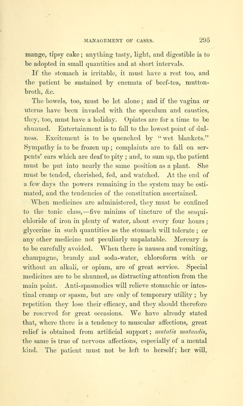 mange, tipsy cake; anything tasty, light, and digestible is to be adopted in small quantities and at short intervals. If the stomach is irritable, it must have a rest too, and the patient be sustained by enemata of beef-tea, mutton- broth, &c. The bowels, too, must be let alone; and if the vagina or uterus have been invaded with the speculum and caustics, they, too, must have a holiday. Opiates are for a time to be shunned. Entertainment is to fall to the lowest point of dul- ness. Excitement is to be quenched by wet blankets. Sympathy is to be frozen up; complaints are to fall on ser- pents' ears which are deaf to pity ; and, to sum up, the patient must be put into nearly the same position as a plant. She must be tended, cherished, fed, and watched. At the end of a few days the powers remaining in the system may be esti- mated, and the tendencies of the constitution ascertained. When medicines are administered, they must be confined to the tonic class,—five minims of tincture of the sesqui- chloride of iron in plenty of water, about every four hours; glycerine in such quantities as the stomach will tolerate ; or any other medicine not peculiarly unpalatable. Mercury is to be carefully avoided. When there is nausea and vomiting, champagne, brandy and soda-water, chloroform with or without an alkali, or opium, are of great service. Special medicines are to be shunned, as distracting attention from the main point. Anti-spasmodics will relieve stomachic or intes- tinal cramp or spasm, but are only of temporary utility ; by repetition they lose their efficacy, and they should therefore be reserved for great occasions. We have already stated that, where there is a tendency to muscular afiections, great relief is obtained from artificial support; mutatis mutandis, the same is true of nervous afiections, especially of a mental kind. The patient must not be left to herself; her will.