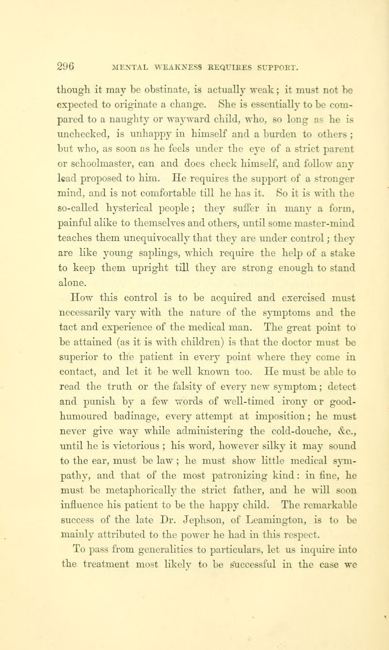 though, it may be obstinate, is actually weak; it must not he expected to originate a change. She is essentially to be com- pai'ed to a naughty or -wayward child, who, so long as he is unchecked, is unhappj^ in himself and a burden to others ; but who, as soon as he feels under the eye of a strict parent or schoolmaster, can and does check himself, and follow any lead proj)osed to him. He requires the support of a stronger mind, and is not comfortable till he has it. So it is with the so-called hysterical people; they suffer in many a form, painful alike to themselyes and others, until some master-mind teaches them unequivocally that they are under control; they are like young saplings, which require the help of a stake to keep them upright till they are strong enough to stand alone. How this control is to be acquired and exercised must necessarily vary with the nature of the symptoms and the tact and experience of the medical man. The great point to be attained (as it is vnth children) is that the doctor must be superior to the patient in every point where they come in contact, and let it be well known too. He must be able to read the truth or the falsity of every new symptom; detect and punish by a few words of well-timed irony or good- humoured badinage, every attempt at imposition; he must never give way while administering the cold-douche, &c., until he is victorious ; his word, however silky it may soiuid to the ear, must be law ; he must show little medical sjtii- pathy, and that of the most patronizing kind: in fine, he must be metaphorically the strict father, and he A^*ill soon influence his patient to be the happy child. The remarkable success of the late Dr. Jephson, of Leamington, is to be mainly attributed to the power he had in this respect. To pass from generalities to particulars, let us inquii-e into the treatment most likelv to be sliccessful in the c-ase we