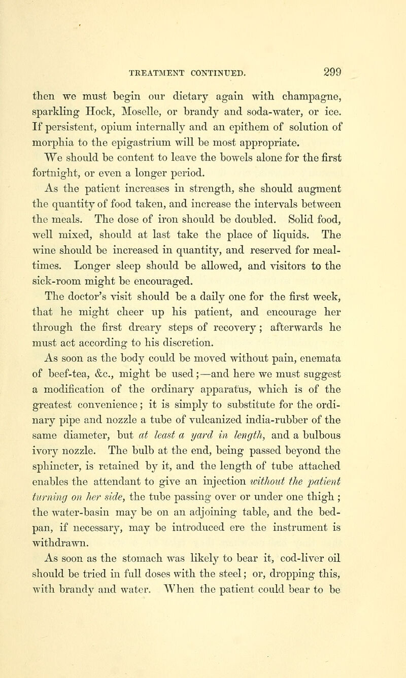 then we must begin our dietary again with, champagne, sparkling Hock, Moselle, or brandy and soda-water, or ice. If persistent, opium internally and an epithem of solution of morphia to the epigastrium will be most appropriate. We should be content to leave the bowels alone for the first fortnight, or even a longer period. As the patient increases in strength, she should augment the quantity of food taken, and increase the intervals between the meals. The dose of iron should be doubled. Solid food, well mixed, shoidd at last take the place of liquids. The wine should be increased in quantity, and reserved for meal- times. Longer sleep should be allowed, and visitors to the sick-room might be encouraged. The doctor's visit should be a daily one for the first week, that he might cheer up his patient, and encourage her through the first dreary steps of recovery; afterwards he must act according to his discretion. As soon as the body could be moved without pain, enemata of beef-tea, &c., might be used;—and here we must suggest a modification of the ordinary apparatus, which is of the greatest convenience; it is simply to substitute for the ordi- nary pipe and nozzle a tube of vulcanized india-rubber of the same diameter, but at least a yard in length, and a bulbous ivory nozzle. The bulb at the end, being passed beyond the sphincter, is retained by it, and the length of tube attached enables the attendant to give an injection ivithout the patient turning on her side, the tube passing over or under one thigh ; the water-basin may be on an adjoining table, and the bed- pan, if necessary, may be introduced ere the instrument is withdrawn. As soon as the stomach was likely to bear it, cod-liver oil should be tried in full doses with the steel; or, dropping this, with brandy and water. When the patient could bear to be