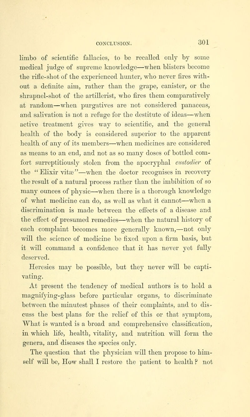 limbo of scientific fallacies, to be recalled only by some medical judge of supreme Icuowledge—when blisters become the rifle-shot of the experienced hunter, who never fires with- out a definite aim, rather than the grape, canister, or the shrapnel-shot of the artillerist, who fires them comparatively at random—when purgatives are not considered panaceas, and salivation is not a refuge for the destitute of ideas—when active treatment gives way to scientific, and the general health of the body is considered superior to the apparent health of any of its members—when medicines are considered as means to an end, and not as so many doses of bottled com- fort surreptitiously stolen from the apocryphal custodier of the  Elixir vitae—when the doctor recognises in recovery the result of a natural process rather than the imbibition of so many ounces of physic—when there is a thorough knowledge of what medicine can do, as well as what it cannot—when a discrimination is made between the efiects of a disease and the effect of presumed remedies—when the natural history of each complaint becomes more generally known,—not only will the science of medicine be fixed upon a firm basis, but it will command a confidence that it has never yet fully deserved. Heresies may be possible, but they never will be capti- vating. At present the tendency of medical authors is to hold a magnifying-glass before particular organs, to discriminate between the minutest phases of their complaints, and to dis- cuss the best plans for the relief of this or that symptom, What is wanted is a broad and comprehensive classification, in which life, health, vitality, and nutrition will form the genera, and diseases the species only. The question that the physician will then propose to him- self will be, How shall I restore the patient to health ? not