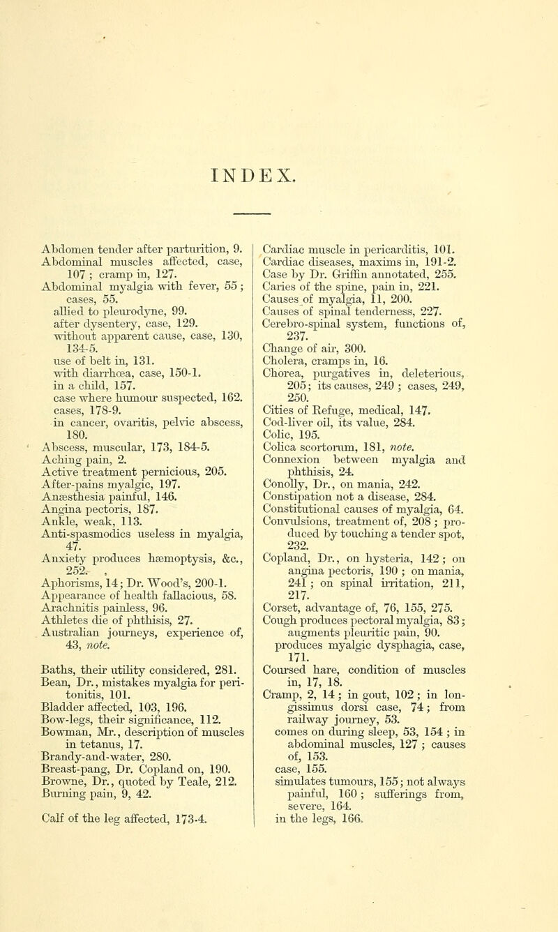 INDEX, Abdomen tender after partiuition, 9. Abdominal muscles affected, case, 107 ; cramp in, 127- Abdominal myalgia with fever, 55 ; cases, 55. allied to pleurodyne, 99. after dysentery, case, 129. without apparent cause, case, 130, 134-5. use of belt in, 131. with diarrhoea, case, 150-1. in a child, 157. case where humour suspected, 162. cases, 178-9. in cancer, ovaritis, pelvic abscess, 180. Abscess, muscular, 173, 184-5. Aching pain, 2. Active treatment pernicious, 205. After-pains myalgic, 197. Anaesthesia painfid, 146. Angina pectoris, 187. Ankle, weak, 113. Anti-spasmodics useless in myalgia, 47. Anxiety produces htemoptysis, &c., 252. , Aphorisms, 14; Dr. Wood's, 200-1. Appearance of health fallacious, 58. Arachnitis painless, 96. Athletes die of phthisis, 27. Australian journeys, experience of, 43, note. Baths, their utihty considered, 281. Bean, Dr., mistakes myalgia for peri- tonitis, 101. Bladder affected, 103, 196. Bow-legs, their significance, 112. Bowman, Mr., description of muscles in tetanus, 17. Brandy-aud-water, 280. Breast-pang, Dr. Copland on, 190. Browne, Dr., quoted by Teale, 212. Burning pain, 9, 42. Calf of the leg affected, 173-4. Cardiac muscle in pericarditis, 101. Cardiac diseases, maxims in, 191-2. Case by Dr. Griffin annotated, 255. Caries of the spine, paiu in, 221. Causes of myalgia, 11, 200. Causes of spinal tenderness, 227. Cerebro-spinal system, functions of, 237. Change of air, 300. Cholera, cramps in, 16. Chorea, purgatives in, deleterious, 205; its causes, 249 ; cases, 249, . . 250. Cities of Refuge, medical, 147. Cod-liver oil, its value, 284. Cohc, 195. Colica scortorum, 181, note. Connexion between myalgia and phthisis, 24. ConoUy, Dr., on mania, 242. Constipation not a disease, 284. Constitutional causes of myalgia, 64. Convulsions, treatment of, 208 ; pro- duced hj touching a tender spot, 232. Copland, Dr., on hysteria, 142; on angina pectoris, 190 ; on mania, 241; on spinal u-ritation, 211, 217. Corset, advantage of, 76, 155, 275. Cough produces pectoral myalgia, 83; augments pleuritic pain, 90. produces myalgic dysphagia, case, 171. Coursed hare, condition of muscles in, 17, 18. Cramp, 2, 14 ; in gout, 102 ; in lon- gissimus dorsi case, 74; from railway jom-ney, 53. comes on during sleep, 53, 154 ; in abdominal muscles, 127 ; causes of, 153. case, 155. simrdates tumours, 155; not always pauifid, 160; sufferings from, severe, 164. in the legs, 166.