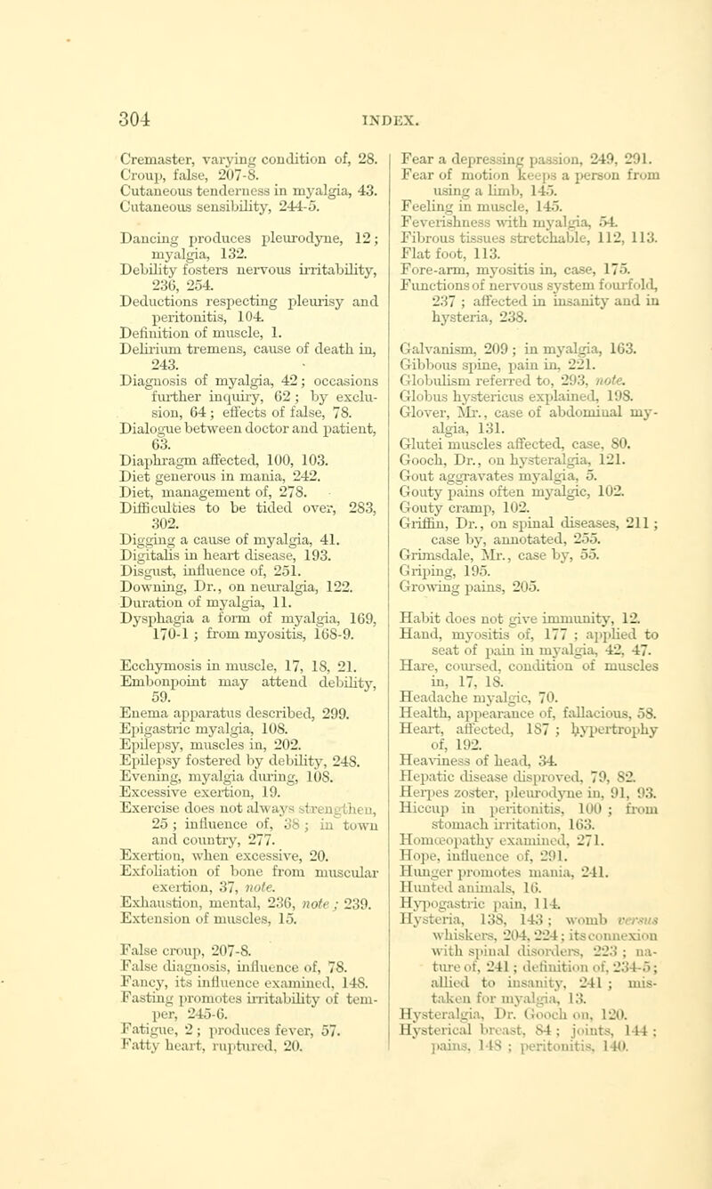 Cremaster, varying couditiou of, 28. Croup, false, 207-8. Cutaneous tenderness in myalgia, 43. Ciitaueous sensibility, 244-5. Dancing produces i^leiu-odyne, 12; myalgia, 132. Debility fosters nervous initability, 236, 254. Deductions respecting pleiuisy and peritonitis, 104. Definition of muscle, 1. Delirium tremens, cause of death in, 243. Diagnosis of myalgia, 42; occasions fiu-ther inquiiy, 62; by exclu- sion, 64; effects of false, 78. Dialogue between doctor and patient, 63. Diaphragm affected, 100, 103. Diet generous in mania, 242. Diet, management of, 278. DifBculbies to be tided over, 283, 302. Digging a cause of myalgia, 41. Digitalis in heart disease, 193. Disgust, influence of, 251. Downing, Dr., on neuralgia, 122. Duration of myalgia, 11. Dysphagia a form of myalgia, 169, 170-1 ; from myositis, 168-9. Ecchymosis in muscle, 17, 18, 21. Embonpoint may attend debihty, 59. Enema apparatus described, 299. Ei^igastric myalgia, 108. Epilepsy, muscles in, 202. Epilepsy fostered by debility, 248. Evening, myalgia during, 108. Excessive exertion, 19. Exercise does not always strengtiien, 25 ; influence of, 38 ; in town and country, 277. Exertion, when excessive, 20. Exfohation of bone from muscular exeition, 37, note. Exhaustion, mental, 236, note; 239. Extension of muscles, 15. False croup, 207-8. Ealse diagnosis, influence of, 78. Fancy, its influence examined, 148. Fasting promotes irritability of tem- per, 245-6. Fatigue, 2 ; produces fever, 57. Fatty heart, ruptured, 20. Fear a depressing pa.ssion, 249, 291. Fear of motion keei)S a person from using a limb, 145. Feeling in muscle, 145. Feveiishness with myalgia, 54. Fibrous tissues stretchable, 112, 113. Flat foot, 113. Fore-arm, myositis in, case, 175. Functions of nervous system foui-fold, 237 ; affected in insanity and in hysteria, 238. Galvanism, 209 ; in myalgia, 163. Gibbous spine, pain in, 221. Globulism referred to, 293, note. Globus hystericus explained, 198. Glover, ill'., case of abdominal my- algia, 131. Glutei muscles affected, case, 80. Gooch, Dr., on hysteralgia, 121. Gout aggravates myalgia, 5. Gouty pains often myalgic, 102. Gouty cramp, 102. Griffin, Dr., on spinal diseases, 211; case by, annotated, 255. Grimsdale, Mr., case hy, 55. Griping, 195. Growing pains, 205. Habit does not give immunity, 12. Hand, myositis of, 177 ; applied to seat of pain in m3-algia, 42, 47. Hare, comsed, condition of muscles in, 17, 18. Headache myalgic, 70. Health, aiipearance of, fallacious, 58. Heart, attected, 187 ; ^Jiiortrophy of, 192. Hea\dness of head, 34 Hei^atic disease disproved, 79, 82. Herpes zoster, pleurodjoie in, 91, 93. Hiccup in peritonitis, 100 ; from stomach irritation, 163. Homi.eopathy examined, 271. Hope, influence of, 291. Himger promotes mania, 241. Himted animals, 16. Hji^ogastric pain, 114. Hysteria, 138, 143; womb rcr-^vis whiskei-s, 204. 224; its connexion with spinal disordeis, 223 ; na- tvue of, 241; definition of, 234-5; allied to insanity, 241 ; mis- taken for myalgiii, 13. Hj-^steralgia, Dr. Gooch on, 120. Hysterical bivast, 84 ; joints, 144 ; jiaius, 148 ; peritonitis. 140.