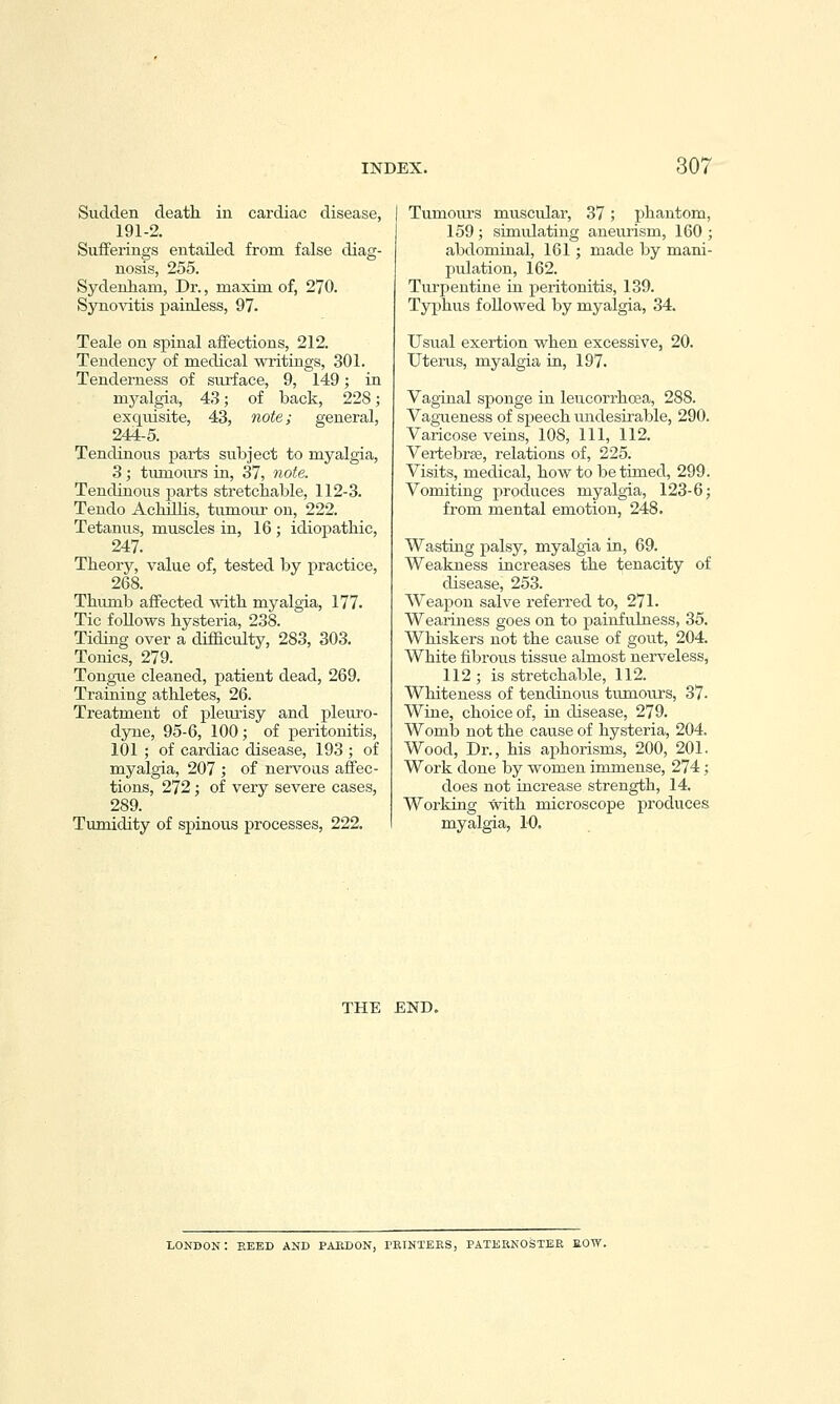 Sudden death in cardiac disease, 191-2, Sufferings entailed from false diag- nosis, 255. Sydenham, Dr., maxim of, 270. Synovitis painless, 97. Teale on spinal affections, 212. Tendency of medical writings, 301. Tenderness of surface, 9, 149; in myalgia, 43; of back, 228; exquisite, 43, note; general, 244-5. Tendinous parts subject to myalgia, 3 ; tumours in, 37, note. Tendinous jjarts stretchable, 112-3. Tendo Achilhs, tumom- on, 222. Tetanus, muscles in, 16 ; idiopathic, 247. Theory, value of, tested by practice, 268. Thiunb affected with myalgia, 177. Tic follows hysteria, 238. Tidmg over a difficulty, 283, 303. Tonics, 279. Tongue cleaned, patient dead, 269. Training athletes, 26. Treatment of pleiu'isy and pleuro- dyne, 95-6, 100; of peritonitis, 101 ; of cardiac disease, 193 ; of myalgia, 207 ; of nervous affec- tions, 272; of very severe cases, 289. Tumidity of spinous processes, 222. Tumoiu'S muscular, 37; phantom, 159 ; simulating aneurism, 160 ; abdominal, 161; made by mani- pulation, 162. Turpentine in peritonitis, 139. Typhus followed by myalgia, 34. Usual exertion when excessive, 20. Uterus, myalgia in, 197. Vaginal sponge in leucorrhoea, 288. Vagiieness of speech undesirable, 290. Varicose veins, 108, 111, 112. Vertebrse, relations of, 225. Visits, medical, how to be timed, 299. Vomiting produces myalgia, 123-6; from mental emotion, 248. Wasting palsy, myalgia in, 69. Weakness increases the tenacity of disease, 253. Weapon salve referred to, 271. Weariness goes on to painfulness, 35. Whiskers not the cause of gout, 204. White fibrous tissue almost nerveless, 112 ; is stretchable, 112. Whiteness of tendinous tumours, 37- Wine, choice of, in disease, 279. Womb not the cause of hysteria, 204. Wood, Dr., his aphorisms, 200, 201. Work done by women immense, 274; does not increase strength, 14. Working with microscope produces myalgia, 10. THE END, LONDON: EEED AND PABDON, PETNTEES, PATEENOSTEE fiOW.