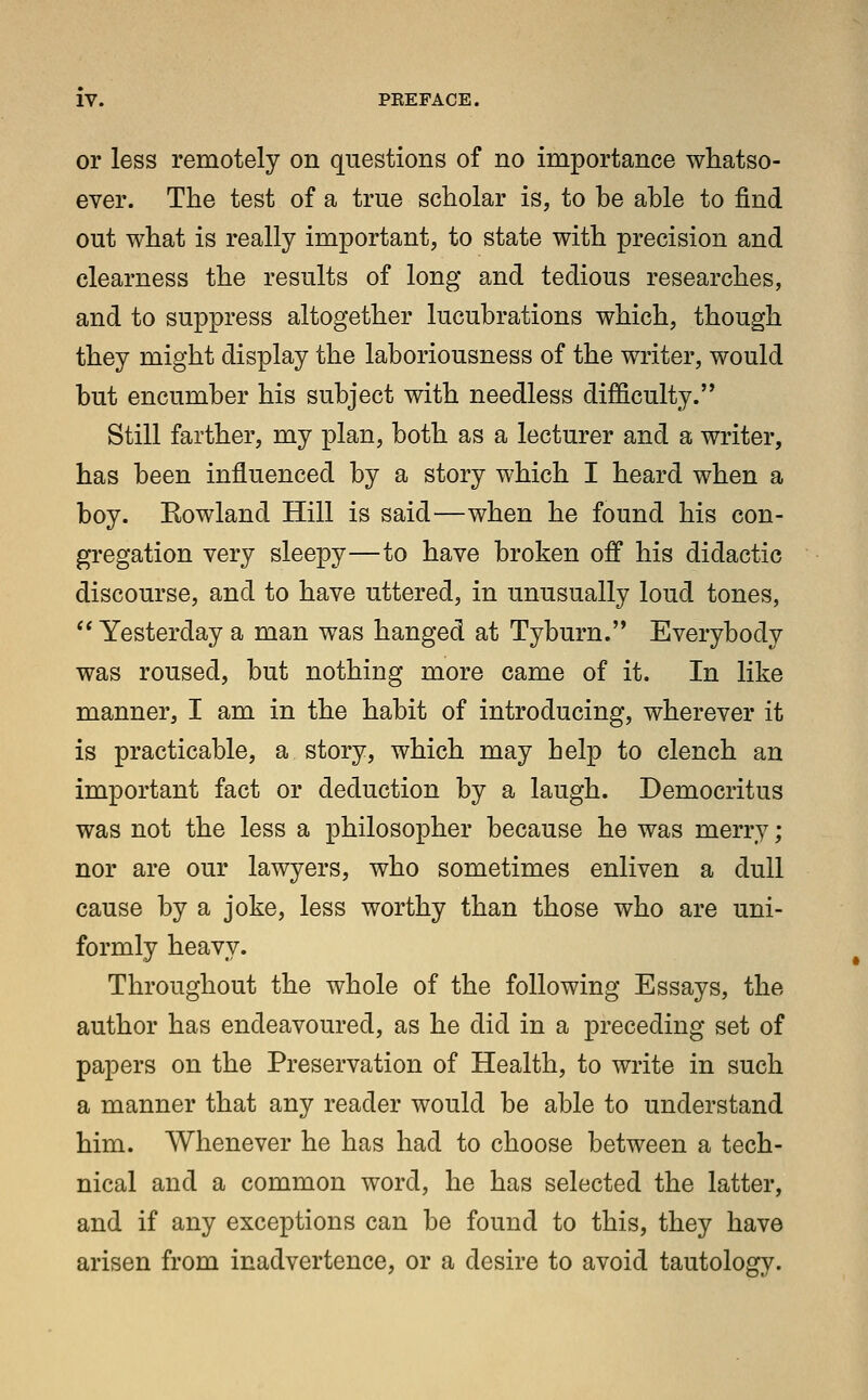 or less remotely on questions of no importance whatso- ever. The test of a true scholar is, to be able to find out what is really important, to state with precision and clearness the results of long and tedious researches, and to suppress altogether lucubrations which, though they might display the laboriousness of the writer, would but encumber his subject with needless difficulty. Still farther, my plan, both as a lecturer and a writer, has been influenced by a story which I heard when a boy. Eowland Hill is said—when he found his con- gregation very sleepy—to have broken off his didactic discourse, and to have uttered, in unusually loud tones, Yesterday a man was hanged at Tyburn. Everybody was roused, but nothing more came of it. In like manner, I am in the habit of introducing, wherever it is practicable, a story, which may help to clench an important fact or deduction by a laugh. Democritus was not the less a philosopher because he was merry; nor are our lawyers, who sometimes enliven a dull cause by a joke, less worthy than those who are uni- formly heavy. Throughout the whole of the following Essays, the author has endeavoured, as he did in a preceding set of papers on the Preservation of Health, to write in such a manner that any reader would be able to understand him. Whenever he has had to choose between a tech- nical and a common word, he has selected the latter, and if any exceptions can be found to this, they have arisen from inadvertence, or a desire to avoid tautology.