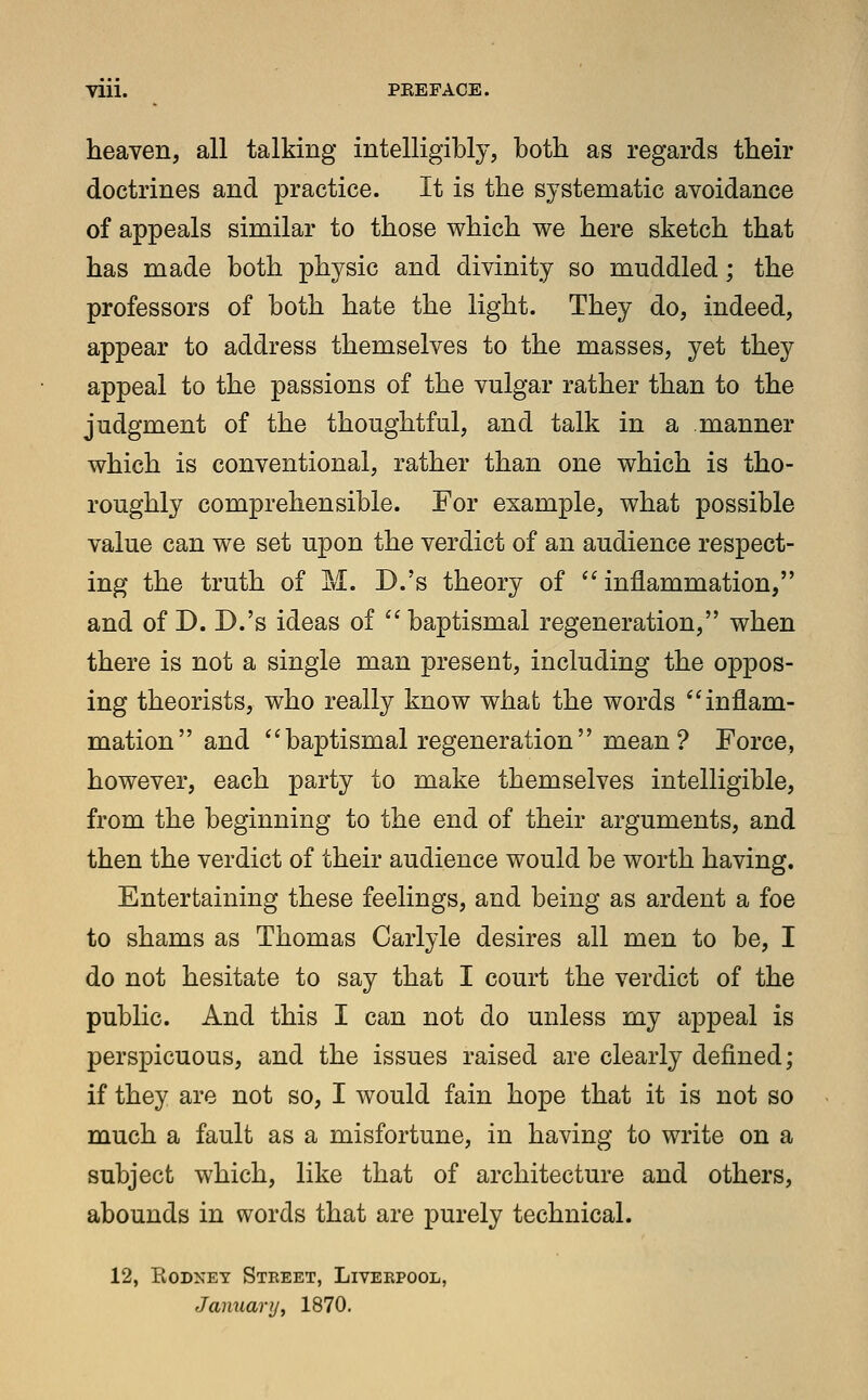 till. PEEFACE. heaven, all talking intelligibly, both as regards their doctrines and practice. It is the systematic avoidance of appeals similar to those which we here sketch that has made both physic and divinity so muddled; the professors of both hate the light. They do, indeed, appear to address themselves to the masses, yet they appeal to the passions of the vulgar rather than to the judgment of the thoughtful, and talk in a manner which is conventional, rather than one which is tho- roughly comprehensible. For example, what possible value can we set upon the verdict of an audience respect- ing the truth of M. D.'s theory of inflammation, and of D. D.'s ideas of  baptismal regeneration, when there is not a single man present, including the oppos- ing theorists, who really know what the words inflam- mation and  baptismal regeneration  mean ? Force, however, each party to make themselves intelligible, from the beginning to the end of their arguments, and then the verdict of their audience would be worth having. Entertaining these feelings, and being as ardent a foe to shams as Thomas Carlyle desires all men to be, I do not hesitate to say that I court the verdict of the public. And this I can not do unless my appeal is perspicuous, and the issues raised are clearly defined; if they are not so, I would fain hope that it is not so much a fault as a misfortune, in having to write on a subject which, like that of architecture and others, abounds in words that are purely technical. 12, Kodket Street, Liverpool, January, 1870.