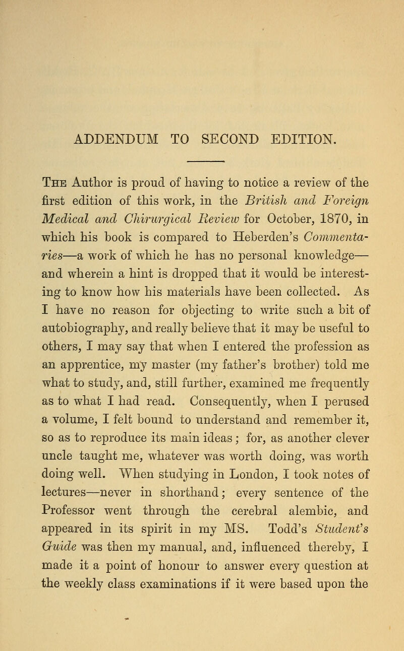ADDENDUM TO SECOND EDITION. The Author is proud of having to notice a review of the first edition of this work, in the British and Foreign Medical and Chirurgical Review for October, 1870, in which his hook is compared to Heberden's Commenta- ries—a work of which he has no personal knowledge— and wherein a hint is dropped that it would be interest- ing to know how his materials have been collected. As I have no reason for objecting to write such a bit of autobiography, and really believe that it may be useful to others, I may say that when I entered the profession as an apprentice, my master (my father's brother) told me what to study, and, still further, examined me frequently as to what I had read. Consequently, when I perused a volume, I felt bound to understand and remember it, so as to reproduce its main ideas; for, as another clever uncle taught me, whatever was worth doing, was worth doing well. When studying in London, I took notes of lectures—never in shorthand; every sentence of the Professor went through the cerebral alembic, and appeared in its spirit in my MS. Todd's Student's Guide was then my manual, and, influenced thereby, I made it a point of honour to answer every question at the weekly class examinations if it were based upon the