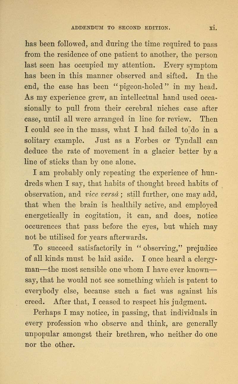 has been followed, and during the time required to pass from the residence of one patient to another, the person last seen has occupied my attention. Every symptom has been in this manner observed and sifted. In the end, the case has been pigeon-holed in my head. As my experience grew, an intellectual hand used occa- sionally to pull from their cerebral niches case after case, until all were arranged in line for review. Then I could see in the mass, what I had failed to do in a solitary example. Just as a Forbes or Tyndall can deduce the rate of movement in a glacier better by a line of sticks than by one alone. I am probably only repeating the experience of hun- dreds when I say, that habits of thought breed habits of observation, and vice versa; still further, one may add, that when the brain is healthily active, and employed energetically in cogitation, it can, and does, notice occurences that pass before the eyes, but which may not be utilised for years afterwards. To succeed satisfactorily in  observing, prejudice of all kinds must be laid aside. I once heard a clergy- man—the most sensible one whom I have ever known— say, that he would not see something which is patent to everybody else, because such a fact was against his creed. After that, I ceased to respect his judgment. Perhaps I may notice, in passing, that individuals in every profession who observe and think, are generally unpopular amongst their brethren, who neither do one nor the other.