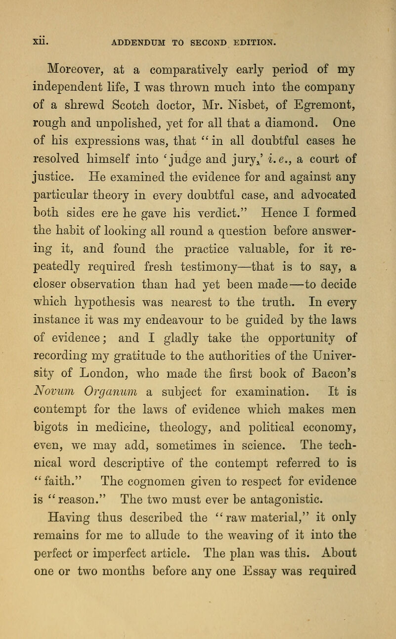 Moreover, at a comparatively early period of my independent life, I was thrown much into the company of a shrewd Scotch doctor, Mr. Nisbet, of Egremont, rough and unpolished, yet for all that a diamond. One of his expressions was, that  in all doubtful cases he resolved himself into 'judge and jury,' i.e., sl court of justice. He examined the evidence for and against any particular theory in every doubtful case, and advocated both sides ere he gave his verdict. Hence I formed the habit of looking all round a question before answer- ing it, and found the practice valuable, for it re- peatedly required fresh testimony—that is to say, a closer observation than had yet been made—to decide which hypothesis was nearest to the truth. In every instance it was my endeavour to be guided by the laws of evidence; and I gladly take the opportunity of recording my gratitude to the authorities of the Univer- sity of London, who made the first book of Bacon's Novum Organum a subject for examination. It is contempt for the laws of evidence which makes men bigots in medicine, theology, and political economy, even, we may add, sometimes in science. The tech- nical word descriptive of the contempt referred to is  faith. The cognomen given to respect for evidence is reason. The two must ever be antagonistic. Having thus described the raw material, it only remains for me to allude to the weaving of it into the perfect or imperfect article. The plan was this. About one or two months before any one Essay was required