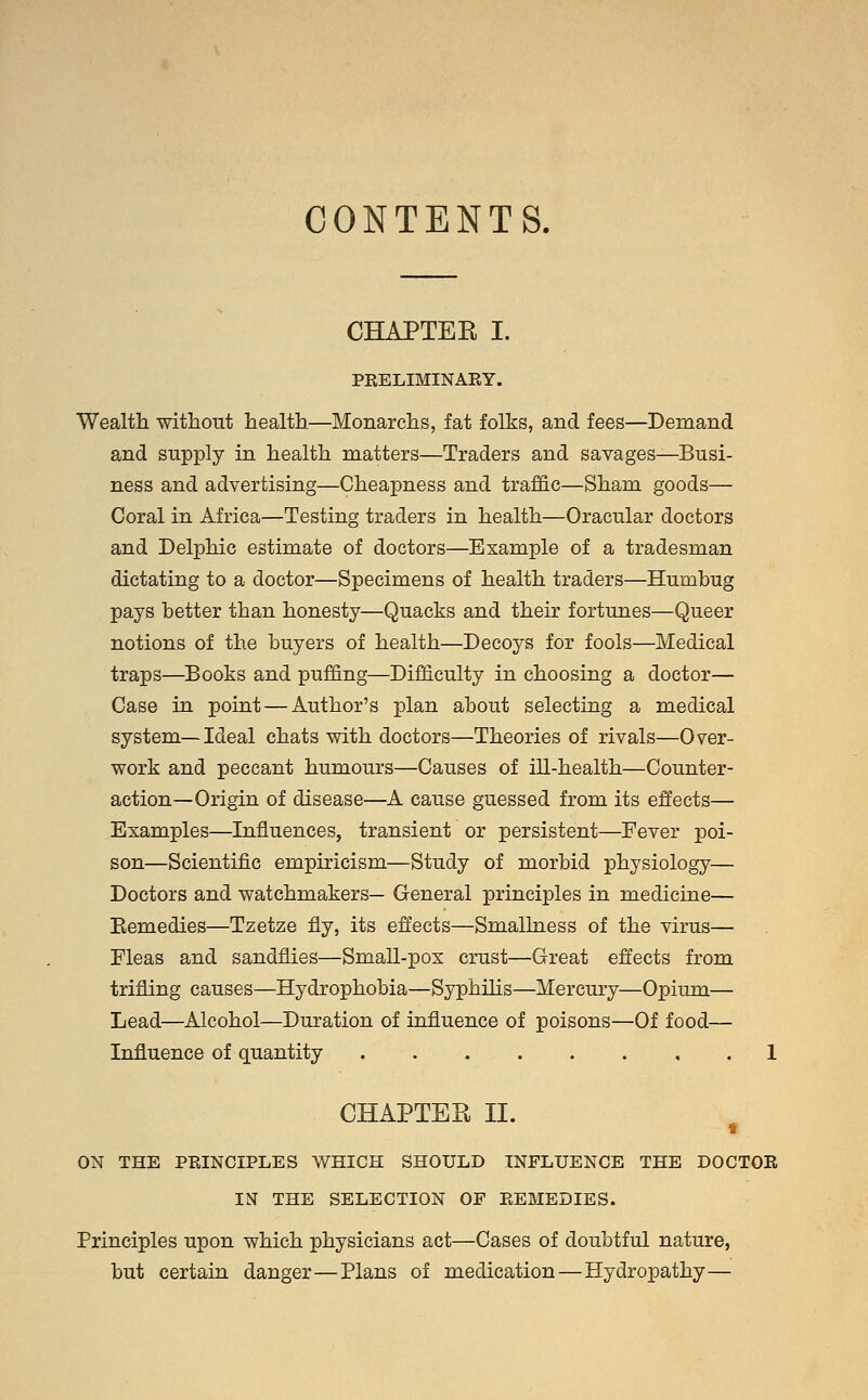 CONTENTS. CHAPTER I. PEELIMINAEY. Wealth, without health—Monarchs, fat folks, and fees—Demand and supply in health matters—Traders and savages—Busi- ness and advertising—Cheapness and traffic—Sham goods— Coral in Africa—Testing traders in health—Oracular doctors and Delphic estimate of doctors—Example of a tradesman dictating to a doctor—Specimens of health traders—Humbug pays better than honesty—Quacks and their fortunes—Queer notions of the buyers of health—Decoys for fools—Medical traps—Books and puffing—Difficulty in choosing a doctor— Case in point — Author's plan about selecting a medical system—Ideal chats with doctors—Theories of rivals—Over- work and peccant humours—Causes of ill-health—Counter- action—Origin of disease—A cause guessed from its effects— Examples—Influences, transient or persistent—Fever poi- son—Scientific empiricism—Study of morbid physiology— Doctors and watchmakers— General principles in medicine— Bemedies—Tzetze fly, its effects—Smallness of the virus— Fleas and sandflies—Small-pox crust—Great effects from trifling causes—Hydrophobia—Syphilis—Mercury—Opium— Lead—Alcohol—Duration of influence of poisons—Of food— Influence of quantity 1 CHAPTER II. t ON THE PEINCIPLES WHICH SHOULD INFLUENCE THE DOCTOR IN THE SELECTION OF REMEDIES. Principles upon which physicians act—Cases of doubtful nature, but certain danger—Plans of medication — Hydropathy—