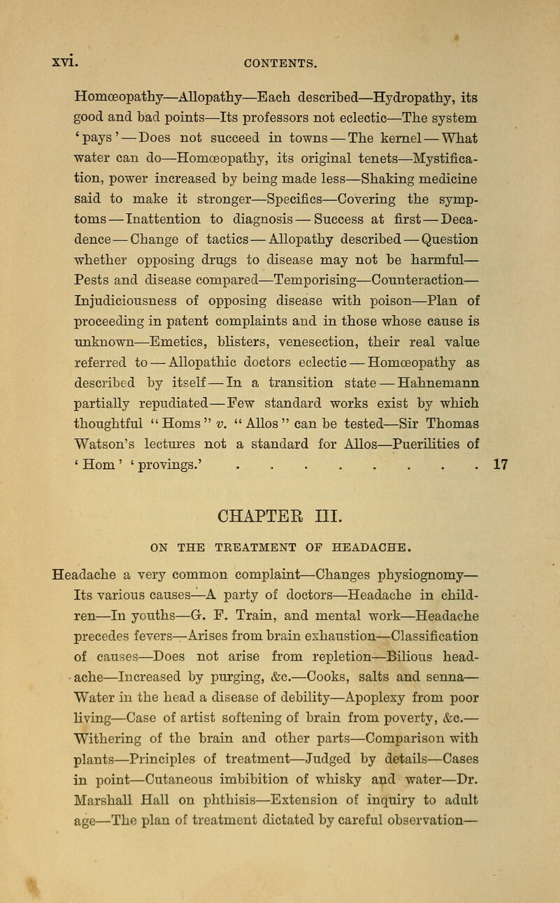 Homoeopathy—Allopathy—Each described—Hydropathy, its good and bad points—Its professors not eclectic—The system 'pays' — Does not succeed in towns — The kernel—What water can do—Homoeopathy, its original tenets—Mystifica- tion, power increased by being made less—Shaking medicine said to make it stronger—Specifics—Covering the symp- toms— Inattention to diagnosis—Success at first — Deca- dence— Change of tactics—Allopathy described — Question whether opposing drugs to disease may not be harmful— Pests and disease compared—Temporising—Counteraction— Injudiciousness of opposing disease with poison—Plan of proceeding in patent complaints and in those whose cause is unknown—Emetics, blisters, venesection, their real value referred to — Allopathic doctors eclectic — Homoeopathy as described by itself — In a transition state — Hahnemann partially repudiated—Few standard works exist by which thoughtful Horns v. Alios can be tested—Sir Thomas Watson's lectures not a standard for Alios—Puerilities of ' Horn ' ' provings.' 17 CHAPTER III. ON THE TREATMENT OF HEADACHE. Headache a very common complaint—Changes physiognomy— Its various causes—A party of doctors—Headache in child- ren—In youths—G. F. Train, and mental work—Headache precedes fevers—Arises from brain exhaustion—Classification of causes—Does not arise from repletion—Bilious head- ache—Increased by purging, &e.—Cooks, salts and senna— Water in the head a disease of debility—Apoplexy from poor living—Case of artist softening of brain from poverty, &c.— Withering of the brain and other parts—Comparison with plants—Principles of treatment—Judged by details—Cases in point—Cutaneous imbibition of whisky and water—Dr. Marshall Hall on phthisis—Extension of inquiry to adult age—The plan of treatment dictated by careful observation—